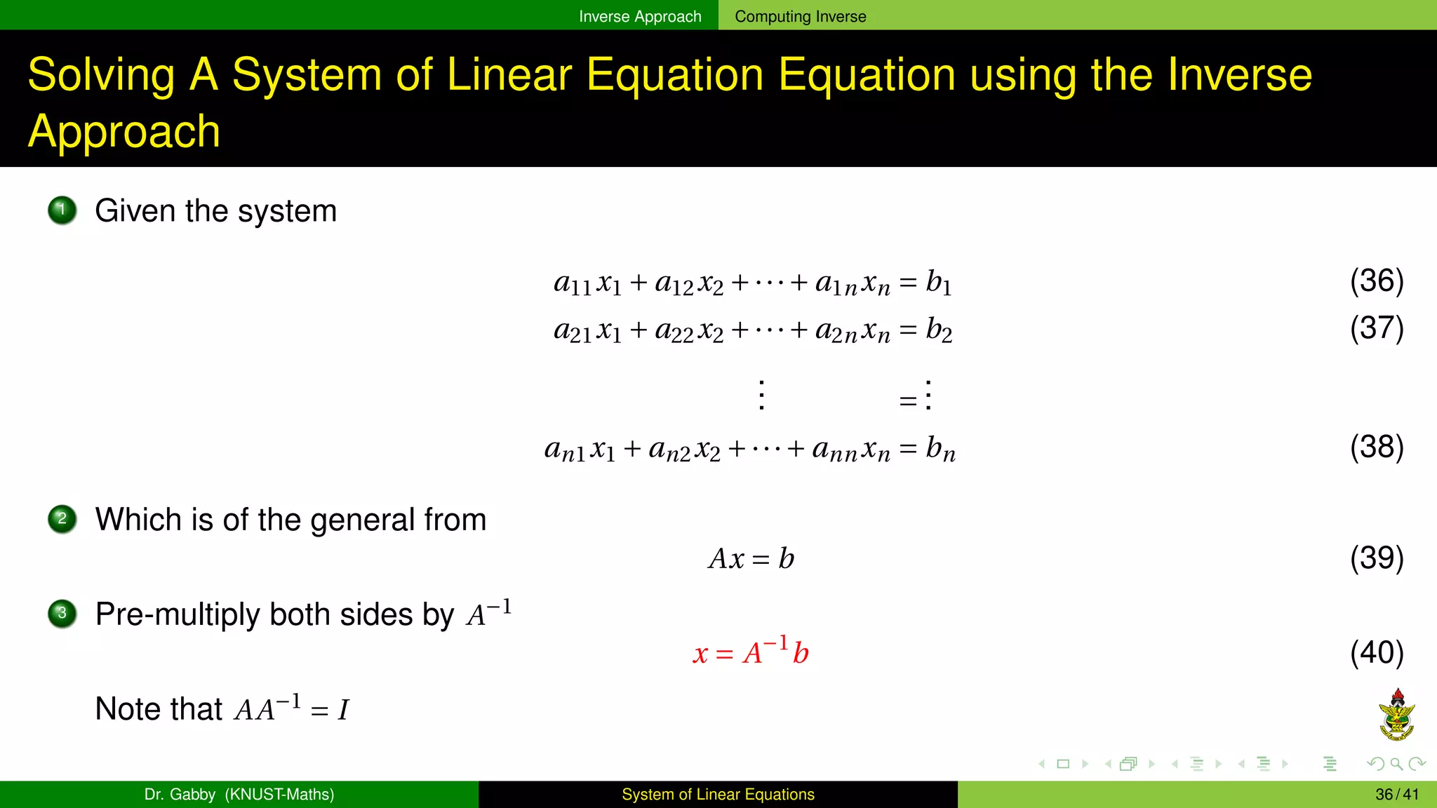 Inverse Approach Computing Inverse
Solving A System of Linear Equation Equation using the Inverse
Approach
1 Given the system
a11x1 + a12x2 +···+ a1n xn = b1 (36)
a21x1 + a22x2 +···+ a2n xn = b2 (37)
.
.
. =
.
.
.
an1x1 + an2x2 +···+ ann xn = bn (38)
2 Which is of the general from
Ax = b (39)
3 Pre-multiply both sides by A−1
x = A−1
b (40)
Note that AA−1
= I
Dr. Gabby (KNUST-Maths) System of Linear Equations 36 / 41
 