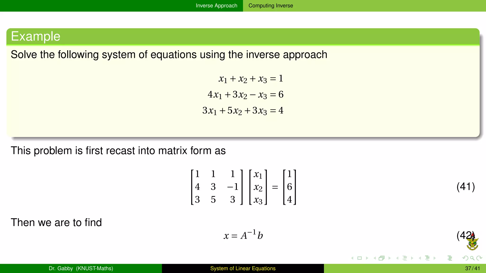 Inverse Approach Computing Inverse
Example
Solve the following system of equations using the inverse approach
x1 + x2 + x3 = 1
4x1 +3x2 − x3 = 6
3x1 +5x2 +3x3 = 4
This problem is first recast into matrix form as


1 1 1
4 3 −1
3 5 3




x1
x2
x3

 =


1
6
4

 (41)
Then we are to find
x = A−1
b (42)
Dr. Gabby (KNUST-Maths) System of Linear Equations 37 / 41
 