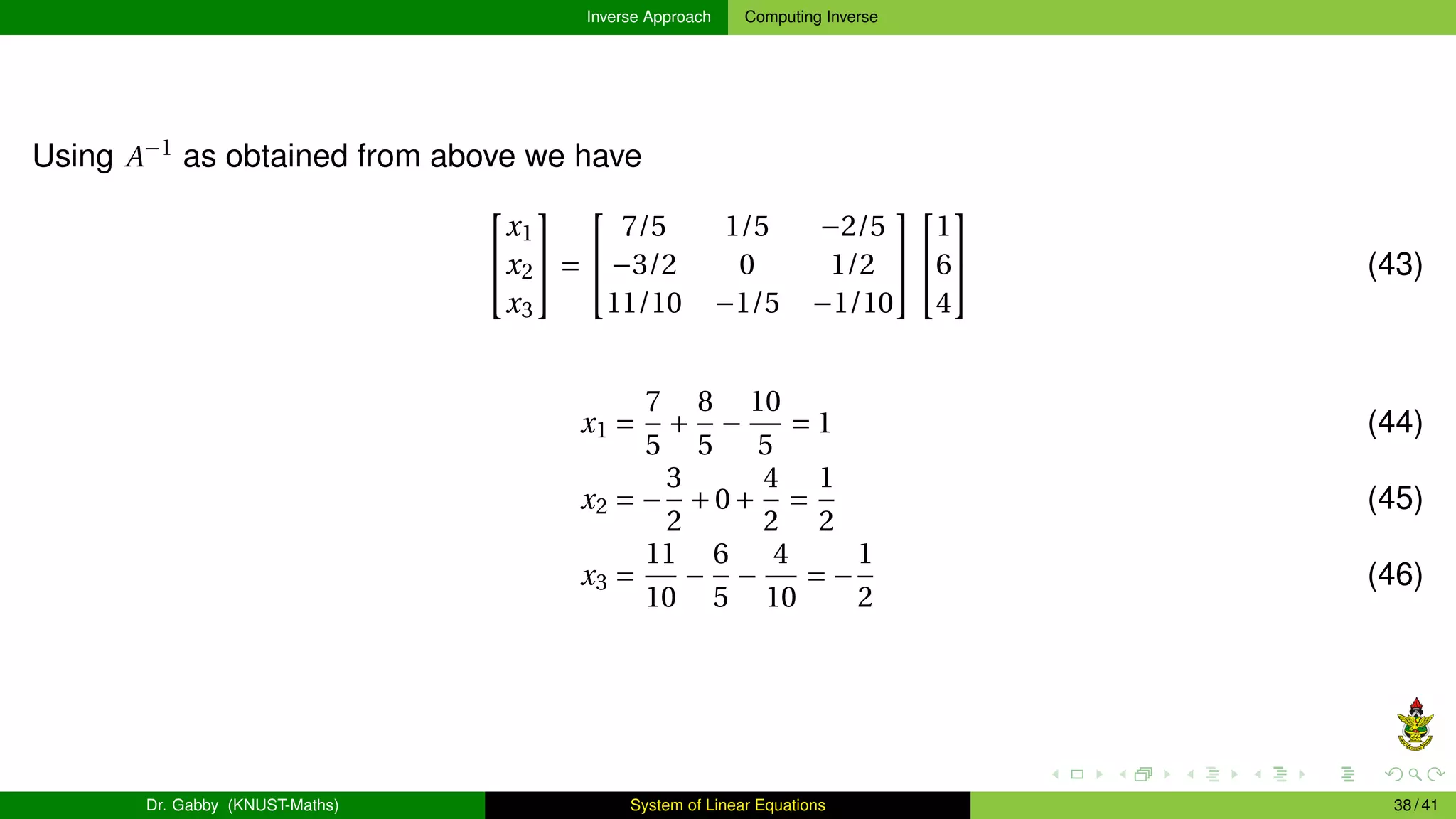 Inverse Approach Computing Inverse
Using A−1
as obtained from above we have


x1
x2
x3

 =


7/5 1/5 −2/5
−3/2 0 1/2
11/10 −1/5 −1/10




1
6
4

 (43)
x1 =
7
5
+
8
5
−
10
5
= 1 (44)
x2 = −
3
2
+0+
4
2
=
1
2
(45)
x3 =
11
10
−
6
5
−
4
10
= −
1
2
(46)
Dr. Gabby (KNUST-Maths) System of Linear Equations 38 / 41
 
