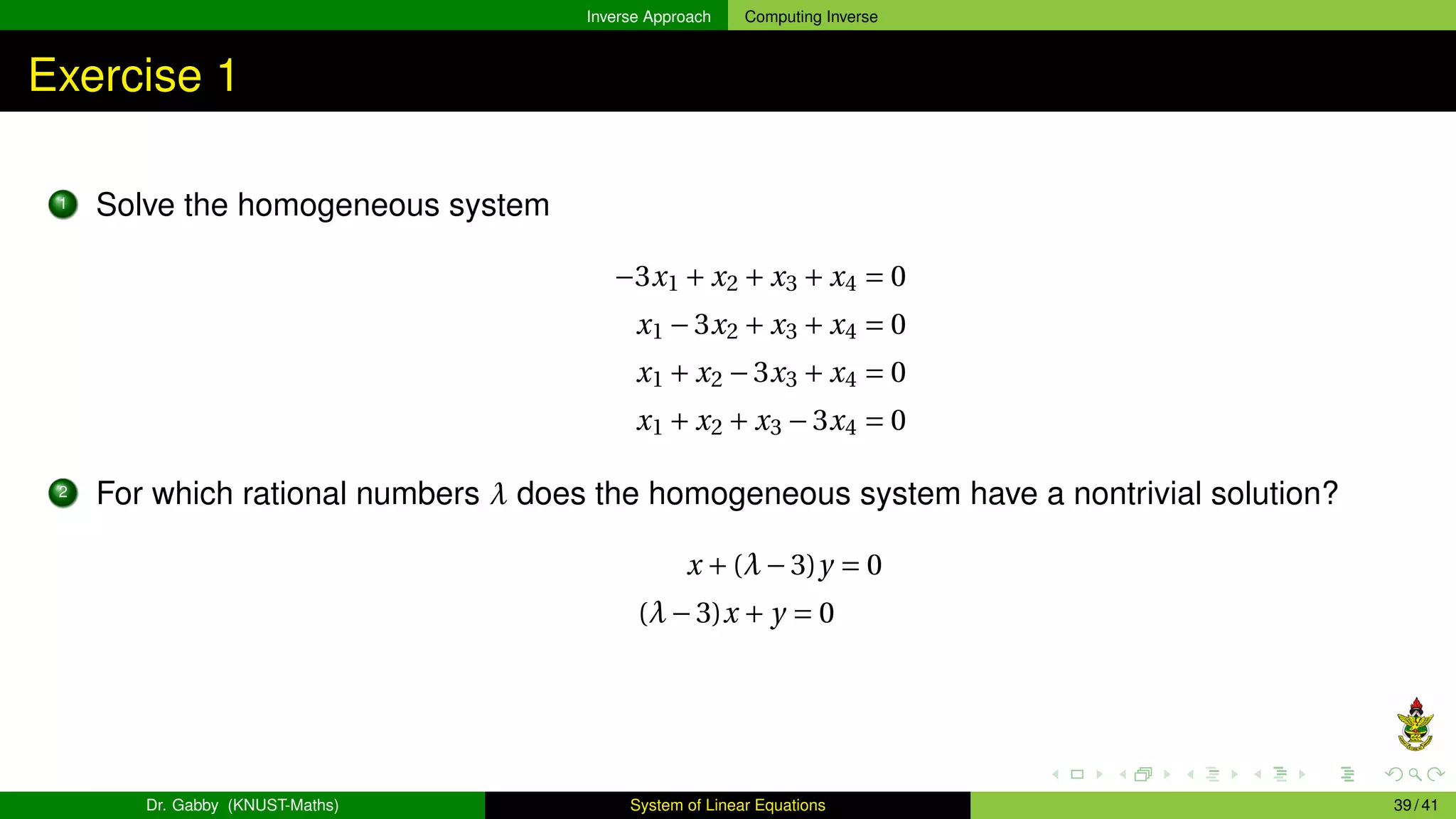 Inverse Approach Computing Inverse
Exercise 1
1 Solve the homogeneous system
−3x1 + x2 + x3 + x4 = 0
x1 −3x2 + x3 + x4 = 0
x1 + x2 −3x3 + x4 = 0
x1 + x2 + x3 −3x4 = 0
2 For which rational numbers λ does the homogeneous system have a nontrivial solution?
x +(λ−3)y = 0
(λ−3)x + y = 0
Dr. Gabby (KNUST-Maths) System of Linear Equations 39 / 41
 
