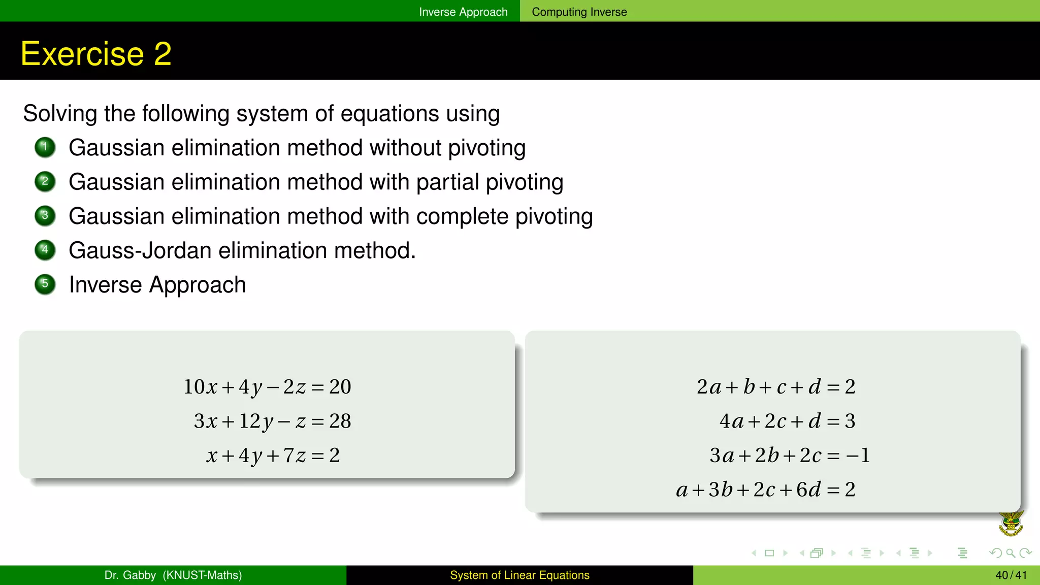Inverse Approach Computing Inverse
Exercise 2
Solving the following system of equations using
1 Gaussian elimination method without pivoting
2 Gaussian elimination method with partial pivoting
3 Gaussian elimination method with complete pivoting
4 Gauss-Jordan elimination method.
5 Inverse Approach
10x +4y −2z = 20
3x +12y − z = 28
x +4y +7z = 2
2a +b +c +d = 2
4a +2c +d = 3
3a +2b +2c = −1
a +3b +2c +6d = 2
Dr. Gabby (KNUST-Maths) System of Linear Equations 40 / 41
 