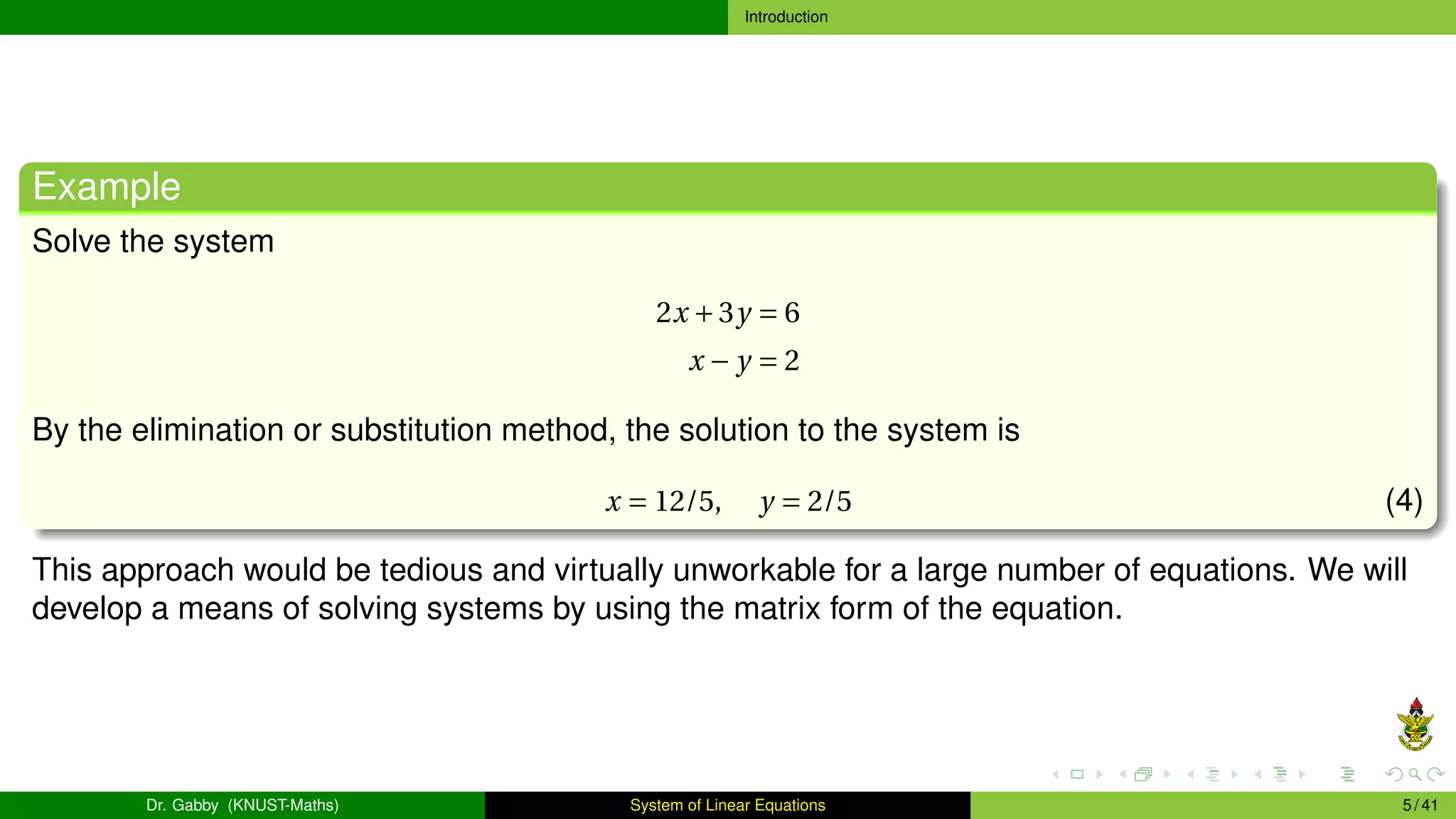 Introduction
Example
Solve the system
2x +3y = 6
x − y = 2
By the elimination or substitution method, the solution to the system is
x = 12/5, y = 2/5 (4)
This approach would be tedious and virtually unworkable for a large number of equations. We will
develop a means of solving systems by using the matrix form of the equation.
Dr. Gabby (KNUST-Maths) System of Linear Equations 5 / 41
 