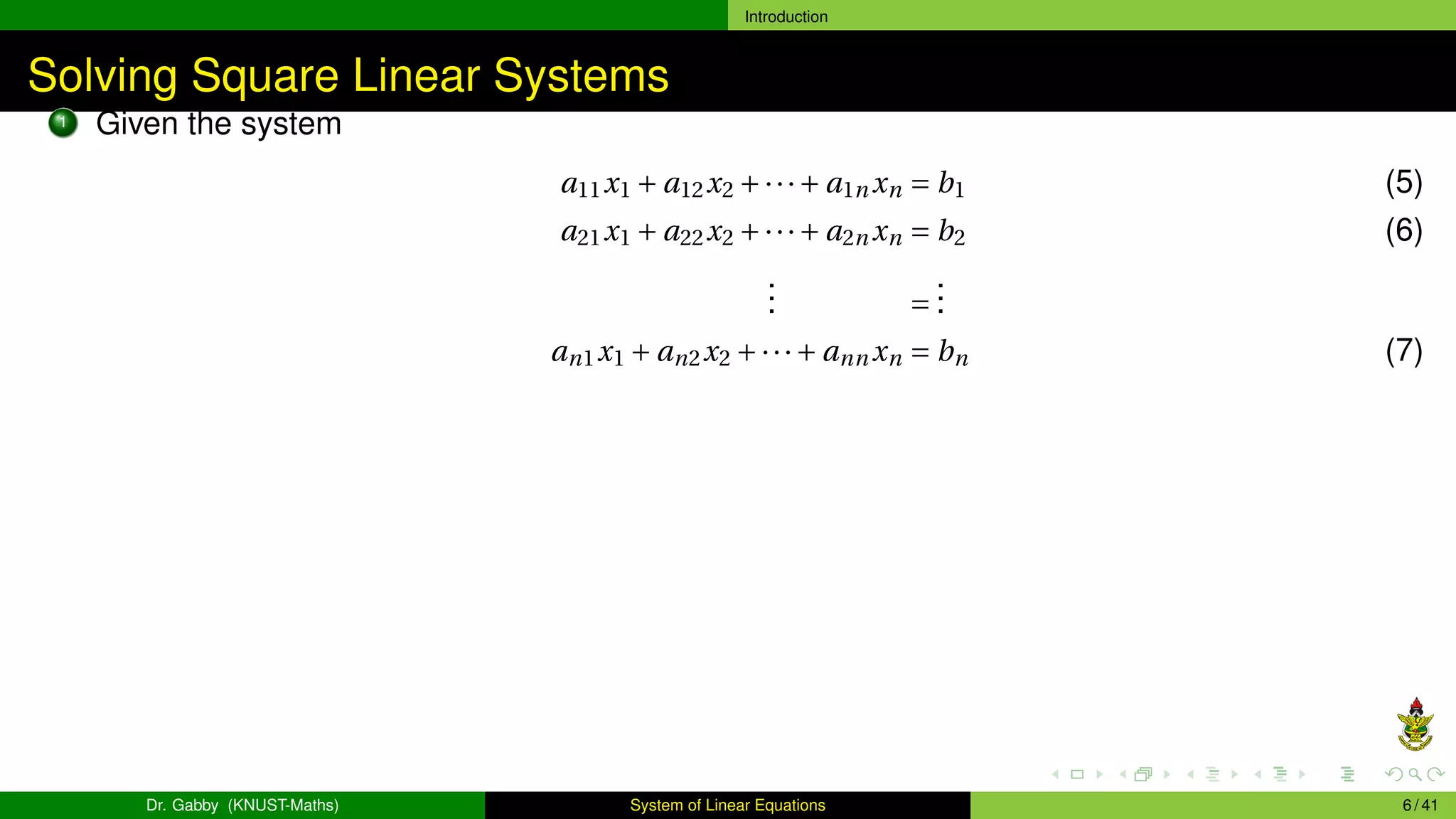 Introduction
Solving Square Linear Systems
1 Given the system
a11x1 + a12x2 +···+ a1n xn = b1 (5)
a21x1 + a22x2 +···+ a2n xn = b2 (6)
.
.
. =
.
.
.
an1x1 + an2x2 +···+ ann xn = bn (7)
Dr. Gabby (KNUST-Maths) System of Linear Equations 6 / 41
 