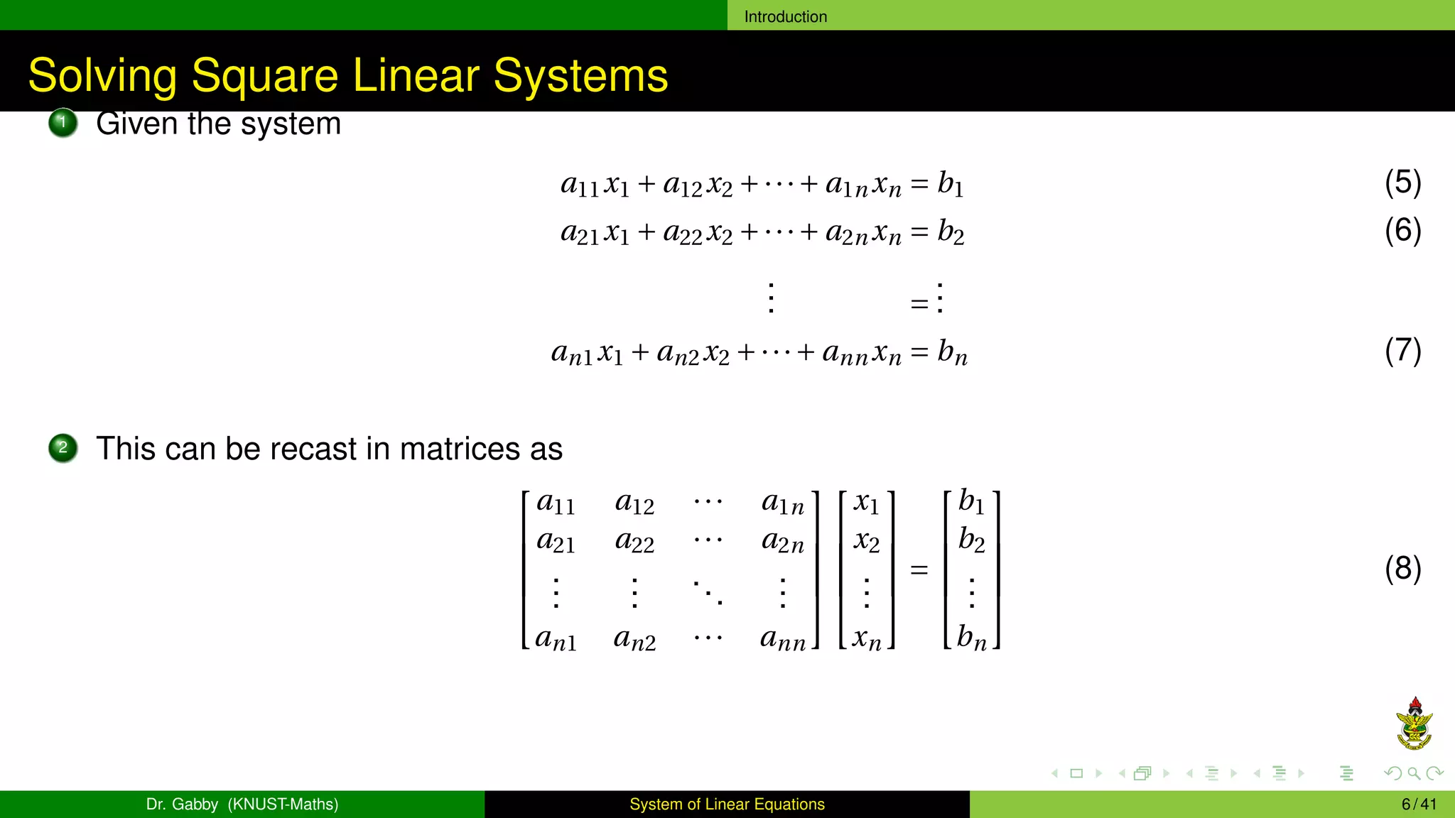 Introduction
Solving Square Linear Systems
1 Given the system
a11x1 + a12x2 +···+ a1n xn = b1 (5)
a21x1 + a22x2 +···+ a2n xn = b2 (6)
.
.
. =
.
.
.
an1x1 + an2x2 +···+ ann xn = bn (7)
2 This can be recast in matrices as





a11 a12 ··· a1n
a21 a22 ··· a2n
.
.
.
.
.
.
...
.
.
.
an1 an2 ··· ann










x1
x2
.
.
.
xn





=





b1
b2
.
.
.
bn





(8)
Dr. Gabby (KNUST-Maths) System of Linear Equations 6 / 41
 
