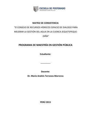 MATRIZ DE CONSISTENCIA
“El CONSEJO DE RECURSOS HÍDRICOS ESPACIO DE DIALOGO PARA
MEJORAR LA GESTIÓN DEL AGUA EN LA CUENCA JEQUETEPEQUE-
ZAÑA”
PROGRAMA DE MAESTRÍA EN GESTIÓN PÚBLICA
Estudiante:
……………..
Docente:
Dr. Mario Andrés Terrones Marreros
PERÚ 2015
 