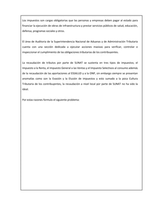 Los impuestos son cargas obligatorias que las personas y empresas deben pagar al estado para
financiar la ejecución de obras de infraestructura y prestar servicios públicos de salud, educación,
defensa, programas sociales y otros.
El área de Auditoria de la Superintendencia Nacional de Aduanas y de Administración Tributaria
cuenta con una sección dedicada a ejecutar acciones masivas para verificar, controlar e
inspeccionar el cumplimiento de las obligaciones tributarias de los contribuyentes.
La recaudación de tributos por parte de SUNAT se sustenta en tres tipos de impuestos; el
Impuesto a la Renta, el Impuesto General a las Ventas y el Impuesto Selectivos al consumo además
de la recaudación de las aportaciones al ESSALUD y a la ONP, sin embargo siempre se presentan
anomalías como son la Evasión y la Elusión de impuestos y esto sumado a la poca Cultura
Tributaria de los contribuyentes, la recaudación a nivel local por parte de SUNAT no ha sido la
ideal.
Por estas razones formulo el siguiente problema:
 