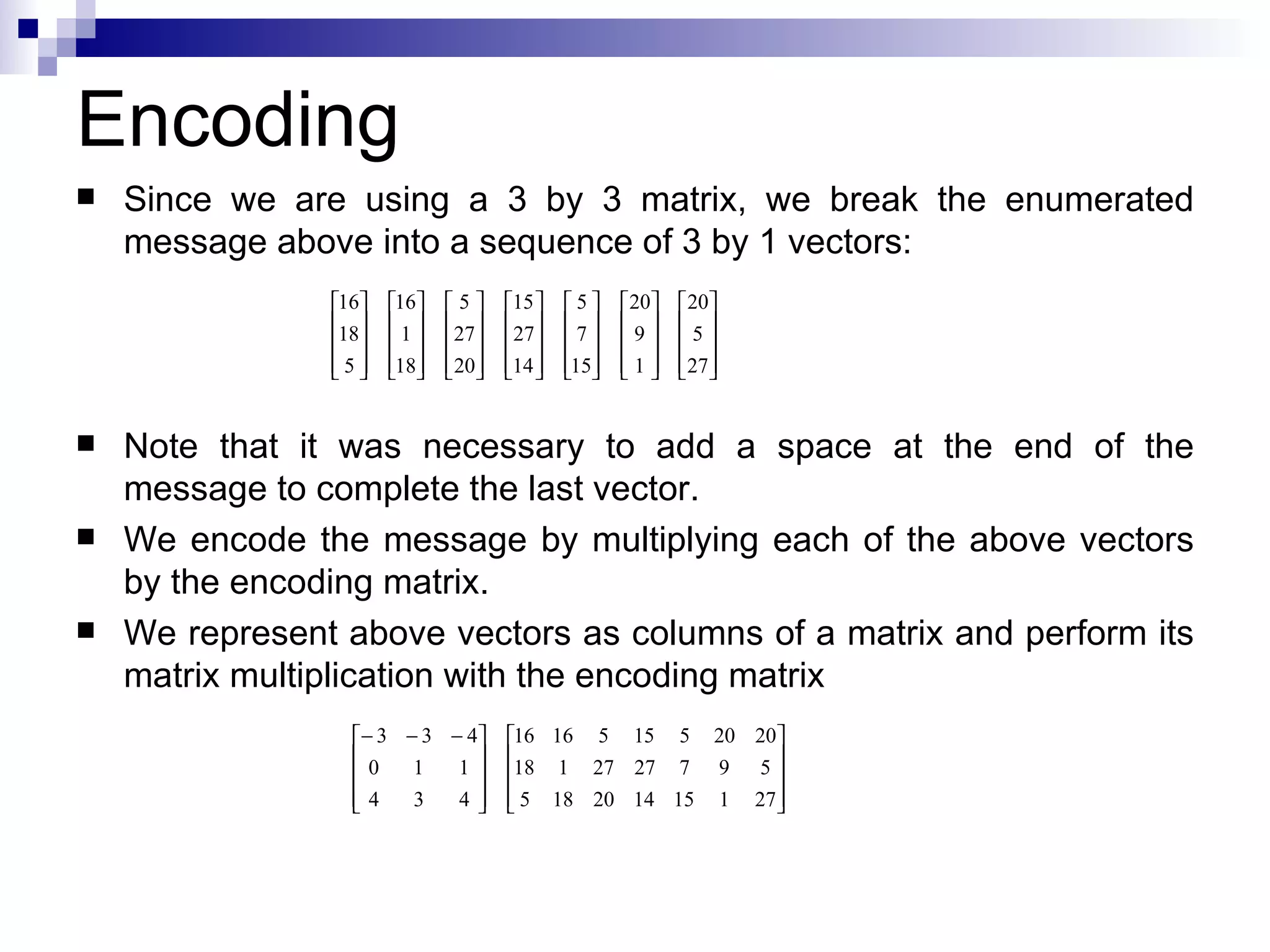 Since we are using a 3 by 3 matrix, we break the enumerated message above into a sequence of 3 by 1 vectors: Note that it was necessary to add a space at the end of the message to complete the last vector. We encode the message by multiplying each of the above vectors by the encoding matrix. We represent above vectors as columns of a matrix and perform its matrix multiplication with the encoding matrix Encoding 