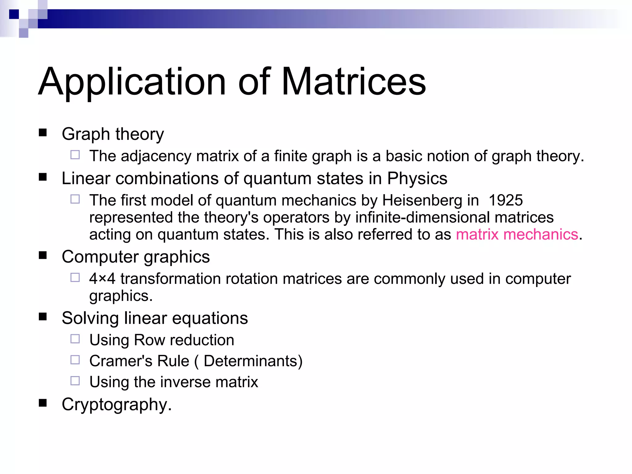 Application of Matrices Graph theory The adjacency matrix of a finite graph is a basic notion of graph theory. Linear combinations of quantum states in Physics The first model of quantum mechanics by Heisenberg in  1925 represented the theory's operators by infinite-dimensional matrices acting on quantum states. This is also referred to as  matrix mechanics . Computer graphics 4×4 transformation rotation matrices are commonly used in computer graphics.  Solving linear equations Using Row reduction  Cramer's Rule ( Determinants)  Using the inverse matrix  Cryptography. 