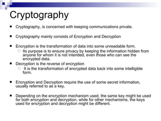 Cryptography, is concerned with keeping communications private. Cryptography mainly consists of Encryption and Decryption  Encryption is the transformation of data into some unreadable form.  Its purpose is to ensure privacy by keeping the information hidden from anyone for whom it is not intended, even those who can see the encrypted data.  Decryption is the reverse of encryption It is the transformation of encrypted data back into some intelligible form. Encryption and Decryption require the use of some secret information, usually referred to as a key.  Depending on the encryption mechanism used, the same key might be used for both encryption and decryption, while for other mechanisms, the keys used for encryption and decryption might be different. Cryptography 