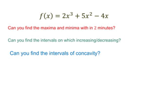 𝑓 𝑥 = 2𝑥3
+ 5𝑥2
− 4𝑥
Can you find the maxima and minima with in 2 minutes?
Can you find the intervals on which increasing/decreasing?
Can you find the intervals of concavity?
 
