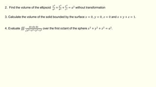 4
2. Find the volume of the ellipsoid
𝑥2
𝑎2 +
𝑦2
𝑏2 +
𝑧2
𝑐2 = 𝑎2
without transformation
3. Calculate the volume of the solid bounded by the surface 𝑥 = 0, 𝑦 = 0, 𝑧 = 0 and 𝑥 + 𝑦 + 𝑧 = 1.
4. Evaluate
𝑑𝑥 𝑑𝑦 𝑑𝑧
𝑎2−𝑥2−𝑦2−𝑧2
over the first octant of the sphere 𝑥2
+ 𝑦2
+ 𝑧2
= 𝑎2
.
 