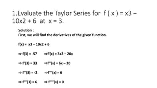 1.Evaluate the Taylor Series for f ( x ) = x3 −
10x2 + 6 at x = 3.
Solution :
First, we will find the derivatives of the g...