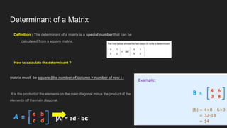 Determinant of a Matrix
Definition : The determinant of a matrix is a special number that can be
calculated from a square matrix.
How to calculate the determinant ?
matrix must be square (the number of column = number of row ) :
It is the product of the elements on the main diagonal minus the product of the
elements off the main diagonal.
|A| = ad - bc
 