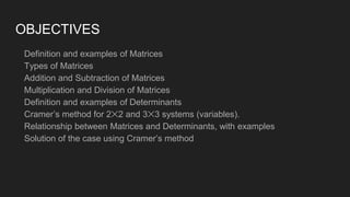 OBJECTIVES
Definition and examples of Matrices
Types of Matrices
Addition and Subtraction of Matrices
Multiplication and Division of Matrices
Definition and examples of Determinants
Cramer’s method for 2✕2 and 3✕3 systems (variables).
Relationship between Matrices and Determinants, with examples
Solution of the case using Cramer’s method
 
