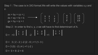 Step 1 : The case is in 3X3 format.We will write the values with variables x,y and
z.
ax + by + cz = j
dx + ey + fz = k
gx + hy + iz = l
Step 2 : In order to find x, y, z we will have to find determinant of A.
D = +3 ⎥ ⎥ -2 ⎥ ⎥ +1 ⎥ ⎥
D = 3 ( 2 - 2 ) -2 (2 - 6 ) +1 (1- 3 )
D = 3 (0) -2 (-4 ) +1 (-2 )
D = 0 + 8 -2 = 6
3 2 1
1 1 2
3 1 2
X
Y
Z
2.5
1.3
2.3
1 2
1 2
1 2
3 2
1 1
3 1
 
