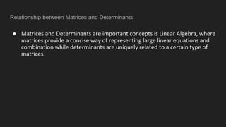 Relationship between Matrices and Determinants
● Matrices and Determinants are important concepts is Linear Algebra, where
matrices provide a concise way of representing large linear equations and
combination while determinants are uniquely related to a certain type of
matrices.
 