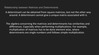 Relationship between Matrices and Determinants
A determinant can be obtained from square matrices, but not the other way
around. A determinant cannot give a unique matrix associated with it.
The algebra concerning the matrices and determinants has similarities and
differences. Especially when performing multiplications. For example,
multiplication of matrices has to be done element wise, where
determinants are single numbers and follows simple multiplication.
 