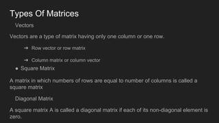 Types Of Matrices
Vectors
Vectors are a type of matrix having only one column or one row.
➔ Row vector or row matrix
➔ Column matrix or column vector
● Square Matrix
A matrix in which numbers of rows are equal to number of columns is called a
square matrix
Diagonal Matrix
A square matrix A is called a diagonal matrix if each of its non-diagonal element is
zero.
 