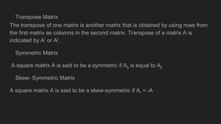 Transpose Matrix
The transpose of one matrix is another matrix that is obtained by using rows from
the first matrix as columns in the second matrix. Transpose of a matrix A is
indicated by A’ or At.
Symmetric Matrix
A square matrix A is said to be a symmetric if Aij is equal to Aji
Skew- Symmetric Matrix
A square matrix A is said to be a skew-symmetric if At = -A
 