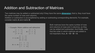 Addition and Subtraction of Matrices
Two matrices may be added or subtracted only if they have the same dimension; that is, they must have
the same number of rows and columns.
Addition or subtraction is accomplished by adding or subtracting corresponding elements. For example,
consider matrix A and matrix B.
Both matrices have the same number of rows
and columns (2 rows and 3 columns), so they
can be added and subtracted. And finally, note
that the order in which matrices are added is
not important; thus, A + B = B + A.
 