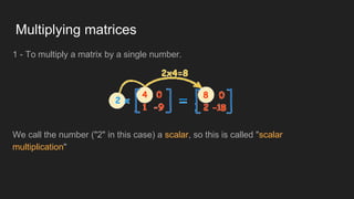 Multiplying matrices
1 - To multiply a matrix by a single number.
We call the number ("2" in this case) a scalar, so this is called "scalar
multiplication"
 