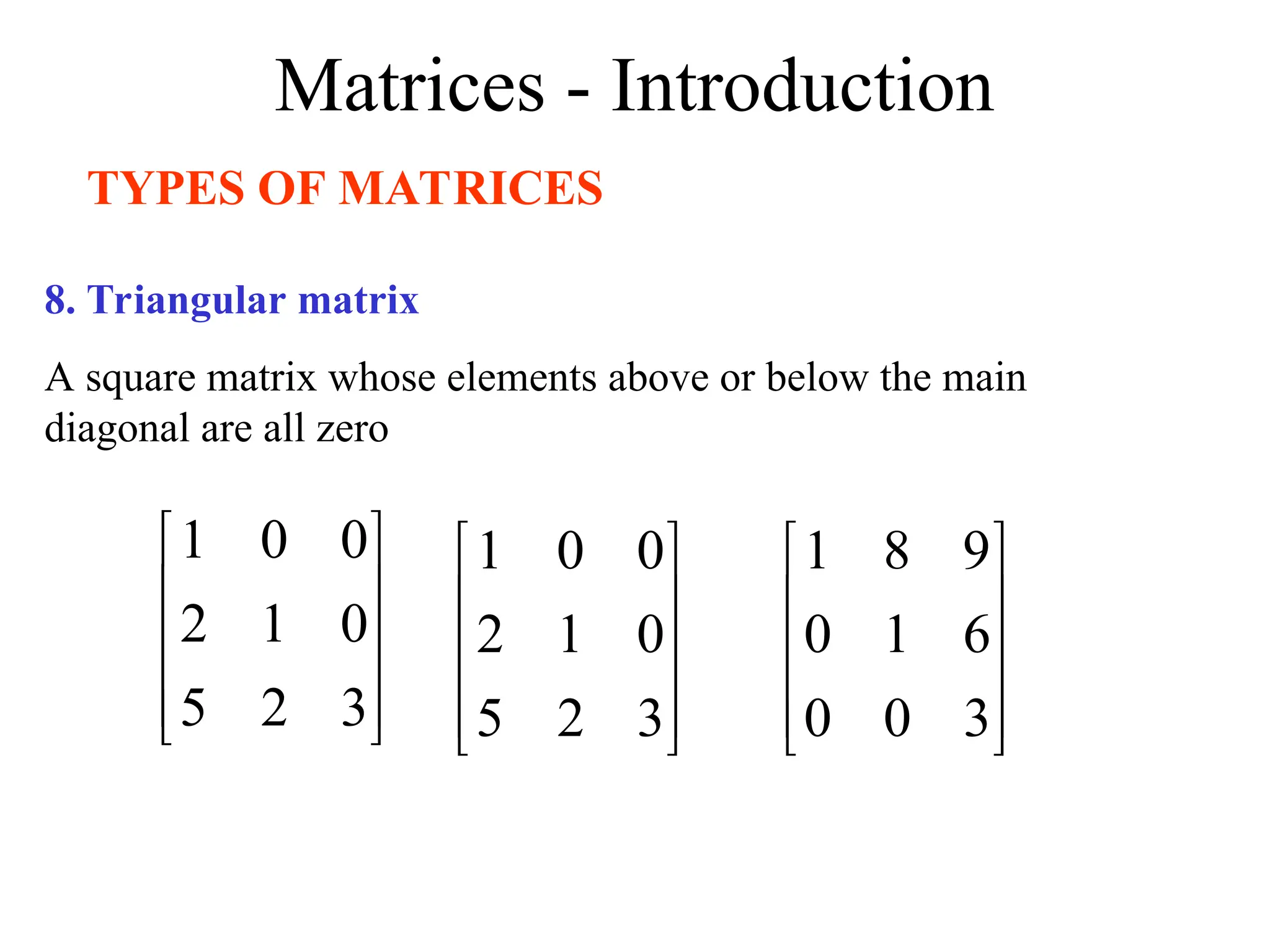 Matrices - Introduction
TYPES OF MATRICES
8. Triangular matrix
A square matrix whose elements above or below the main
diagonal are all zero










3
2
5
0
1
2
0
0
1










3
2
5
0
1
2
0
0
1










3
0
0
6
1
0
9
8
1
 
