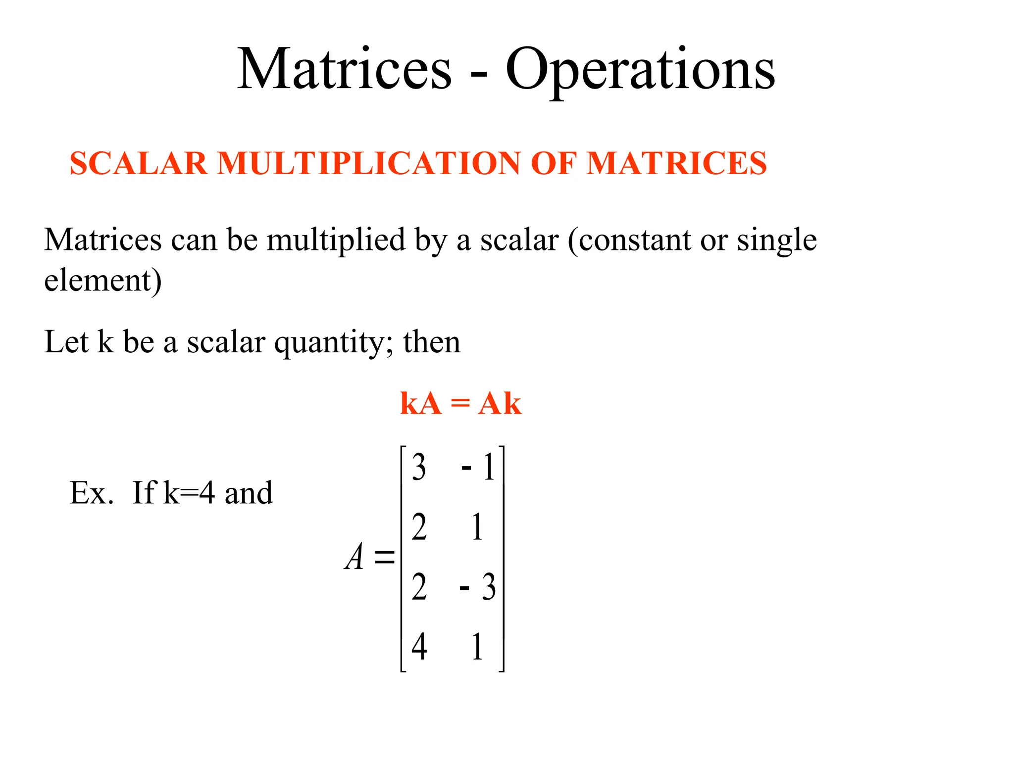 Matrices - Operations
SCALAR MULTIPLICATION OF MATRICES
Matrices can be multiplied by a scalar (constant or single
element)
Let k be a scalar quantity; then
kA = Ak
Ex. If k=4 and















1
4
3
2
1
2
1
3
A
 