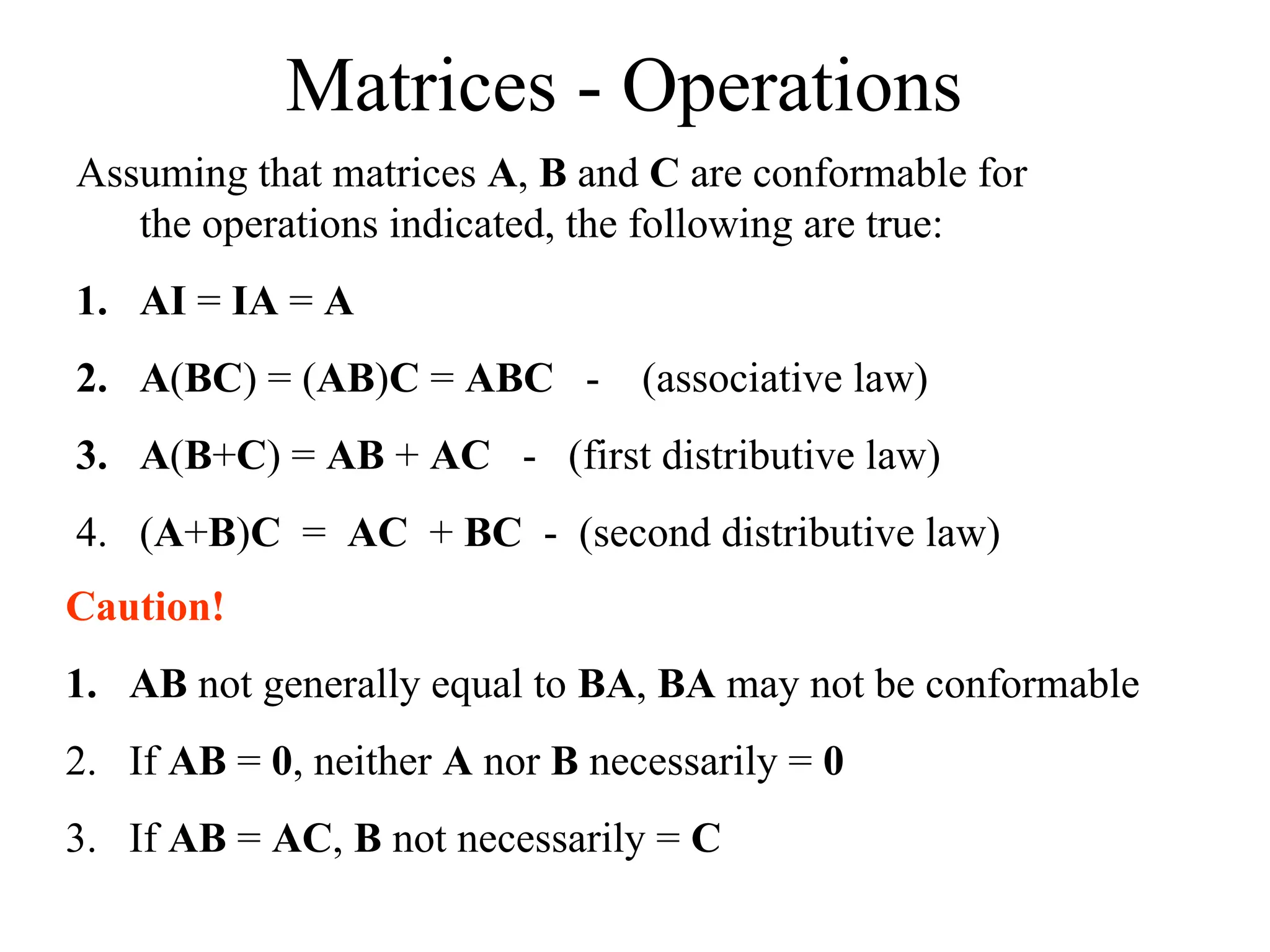 Matrices - Operations
Assuming that matrices A, B and C are conformable for
the operations indicated, the following are true:
1. AI = IA = A
2. A(BC) = (AB)C = ABC - (associative law)
3. A(B+C) = AB + AC - (first distributive law)
4. (A+B)C = AC + BC - (second distributive law)
Caution!
1. AB not generally equal to BA, BA may not be conformable
2. If AB = 0, neither A nor B necessarily = 0
3. If AB = AC, B not necessarily = C
 
