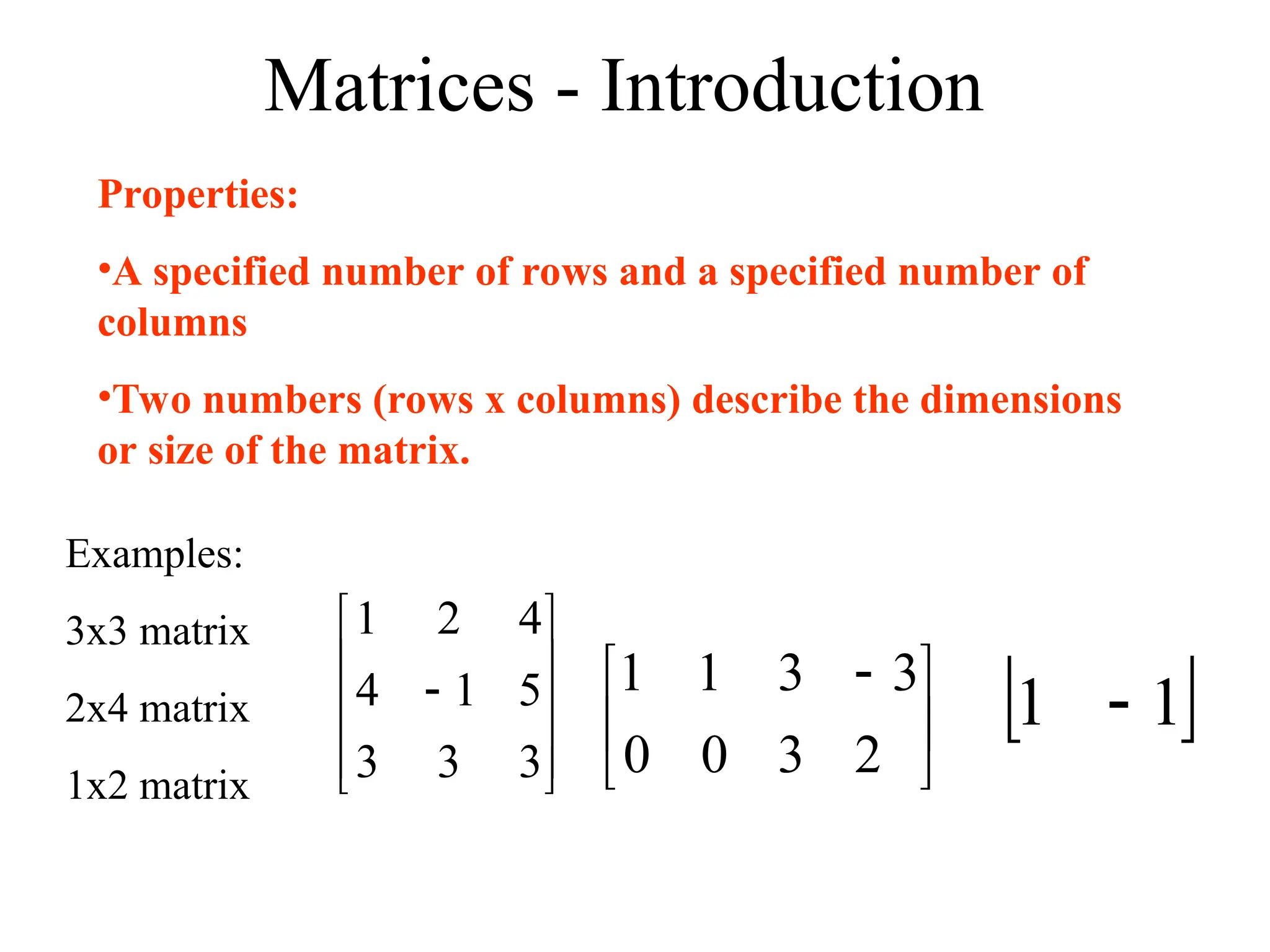 Matrices - Introduction
Properties:
•A specified number of rows and a specified number of
columns
•Two numbers (rows x columns) describe the dimensions
or size of the matrix.
Examples:
3x3 matrix
2x4 matrix
1x2 matrix











3
3
3
5
1
4
4
2
1





 
2
3
3
3
0
1
0
1
 
1
1 
 