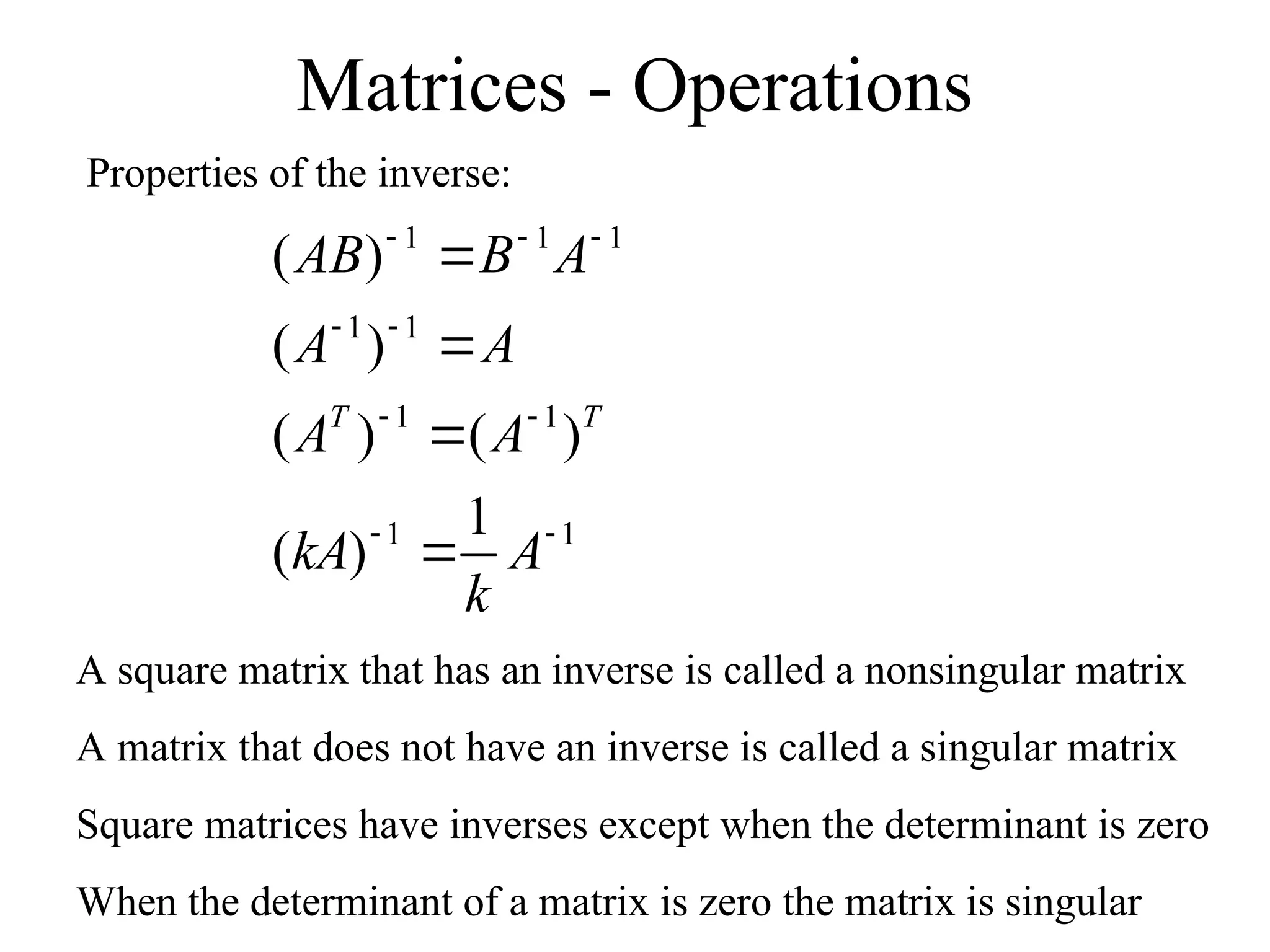 Matrices - Operations
Properties of the inverse:
1
1
1
1
1
1
1
1
1
1
)
(
)
(
)
(
)
(
)
(













A
k
kA
A
A
A
A
A
B
AB
T
T
A square matrix that has an inverse is called a nonsingular matrix
A matrix that does not have an inverse is called a singular matrix
Square matrices have inverses except when the determinant is zero
When the determinant of a matrix is zero the matrix is singular
 
