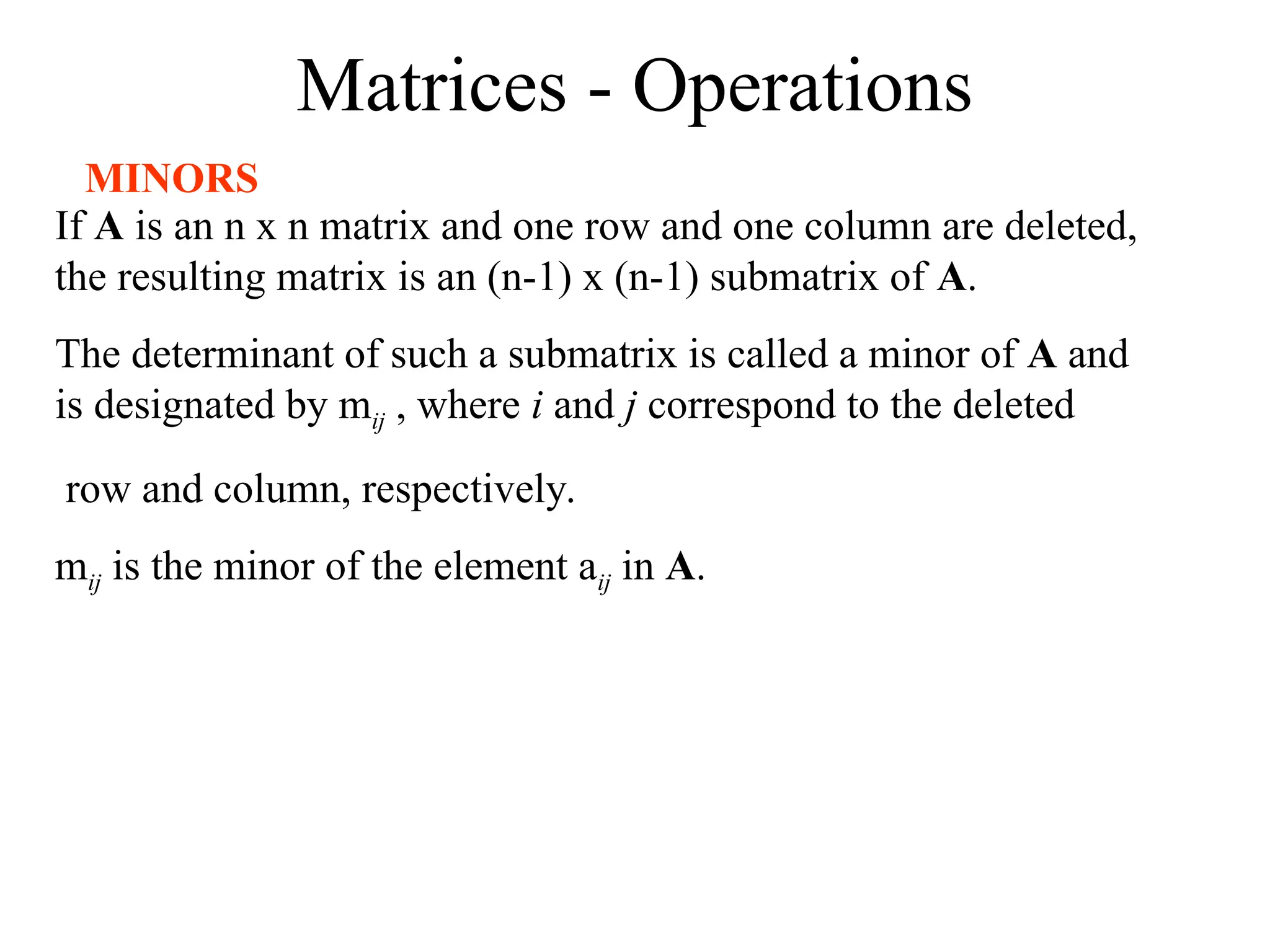 Matrices - Operations
MINORS
If A is an n x n matrix and one row and one column are deleted,
the resulting matrix is an (n-1) x (n-1) submatrix of A.
The determinant of such a submatrix is called a minor of A and
is designated by mij , where i and j correspond to the deleted
row and column, respectively.
mij is the minor of the element aij in A.
 