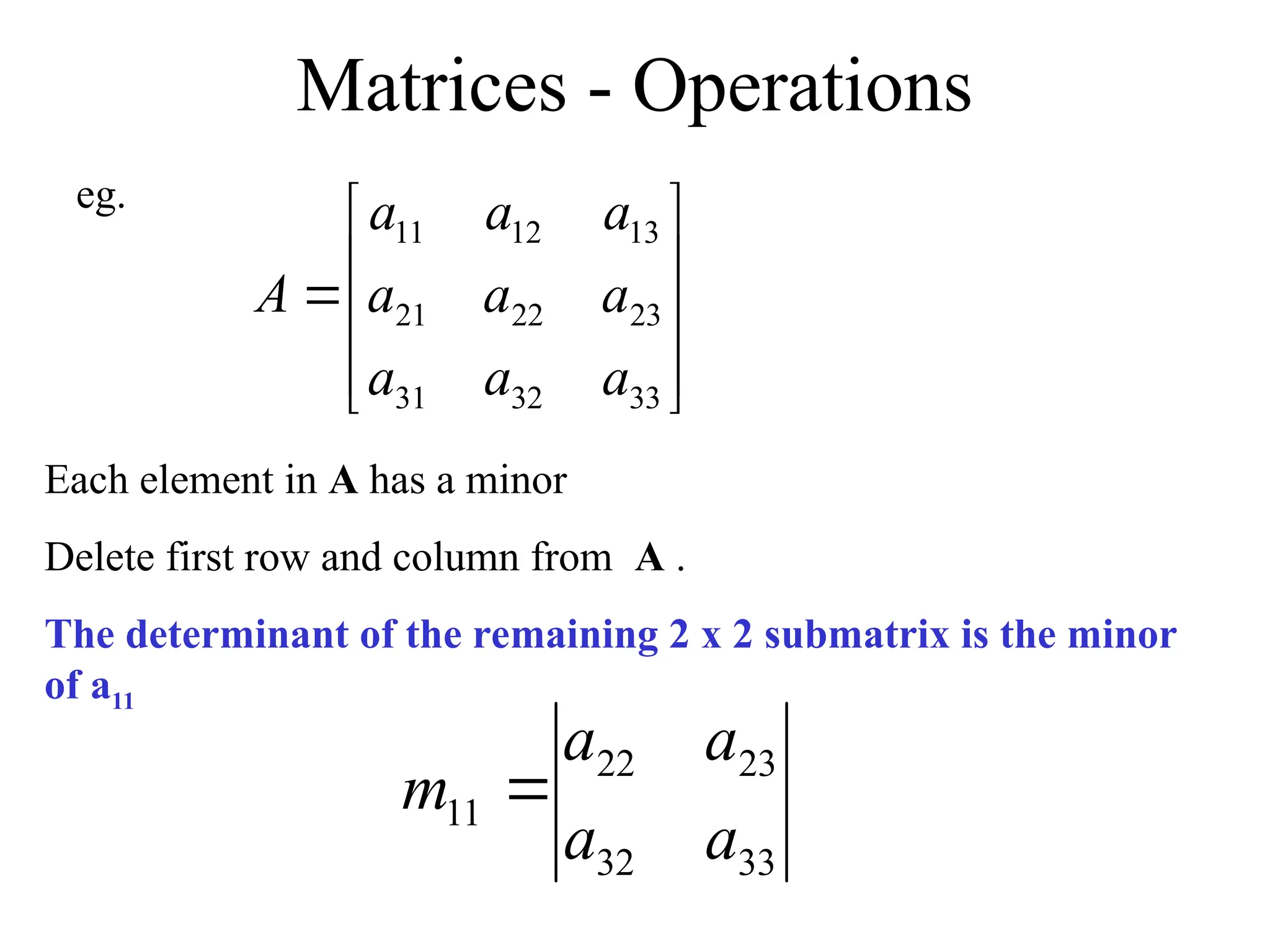 Matrices - Operations











33
32
31
23
22
21
13
12
11
a
a
a
a
a
a
a
a
a
A
Each element in A has a minor
Delete first row and column from A .
The determinant of the remaining 2 x 2 submatrix is the minor
of a11
eg.
33
32
23
22
11
a
a
a
a
m 
 