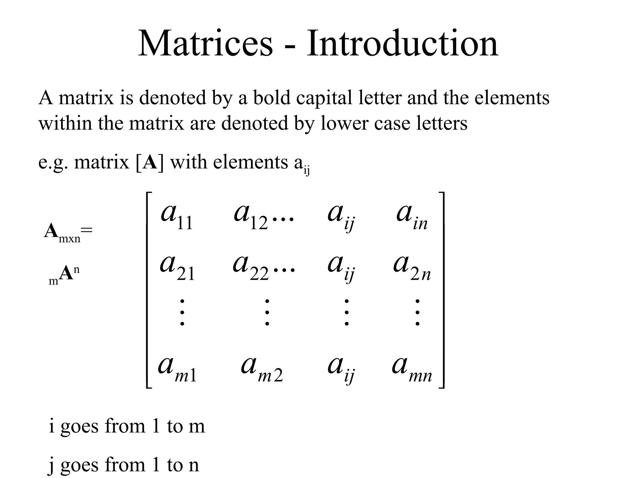 Matrices - Introduction
A matrix is denoted by a bold capital letter and the elements
within the matrix are denoted by lower case letters
e.g. matrix [A] with elements aij














mn
ij
m
m
n
ij
in
ij
a
a
a
a
a
a
a
a
a
a
a
a
2
1
2
22
21
12
11
...
...




i goes from 1 to m
j goes from 1 to n
Amxn=
mAn
 