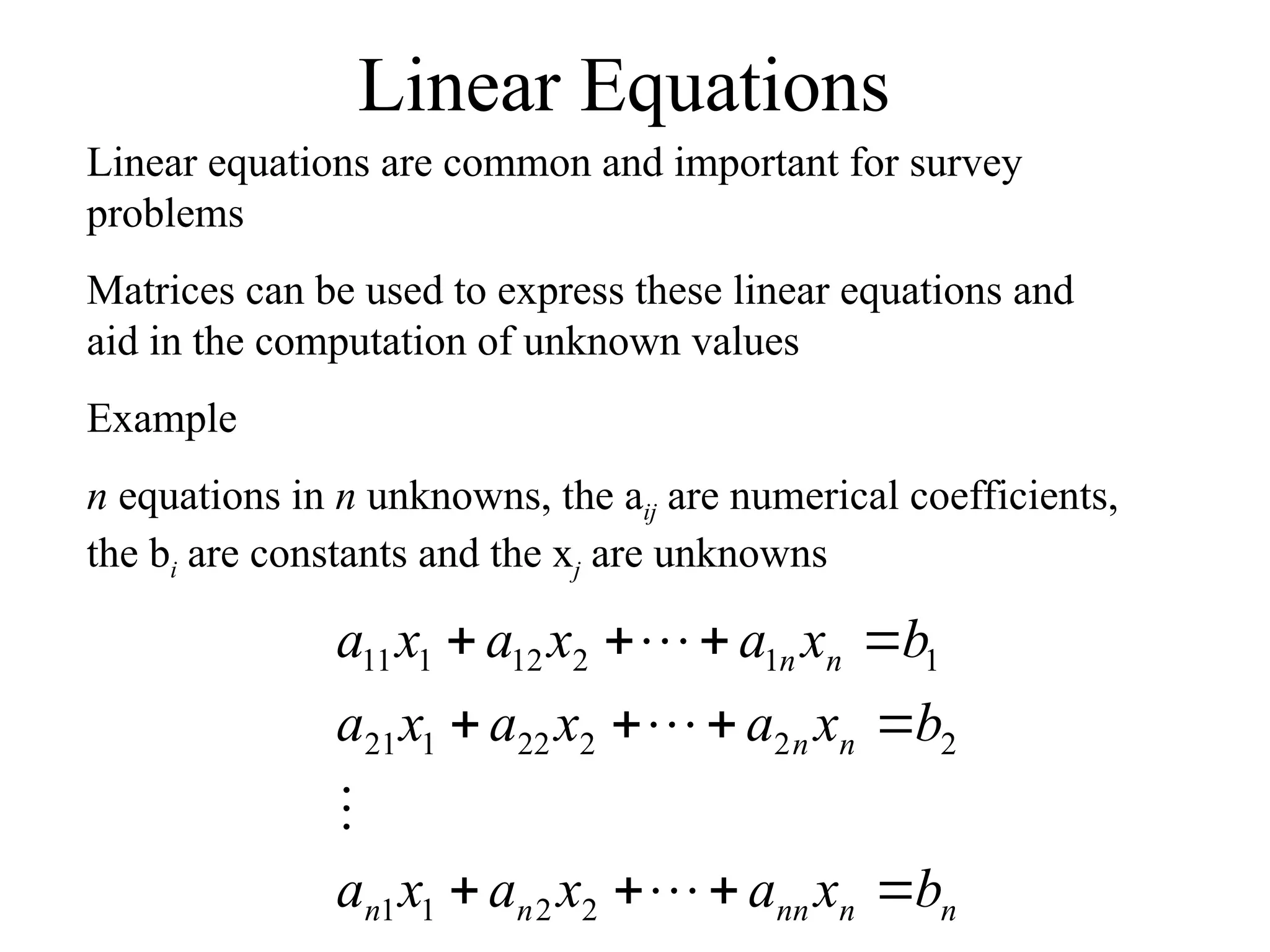 Linear Equations
Linear equations are common and important for survey
problems
Matrices can be used to express these linear equations and
aid in the computation of unknown values
Example
n equations in n unknowns, the aij are numerical coefficients,
the bi are constants and the xj are unknowns
n
n
nn
n
n
n
n
n
n
b
x
a
x
a
x
a
b
x
a
x
a
x
a
b
x
a
x
a
x
a
















2
2
1
1
2
2
2
22
1
21
1
1
2
12
1
11
 