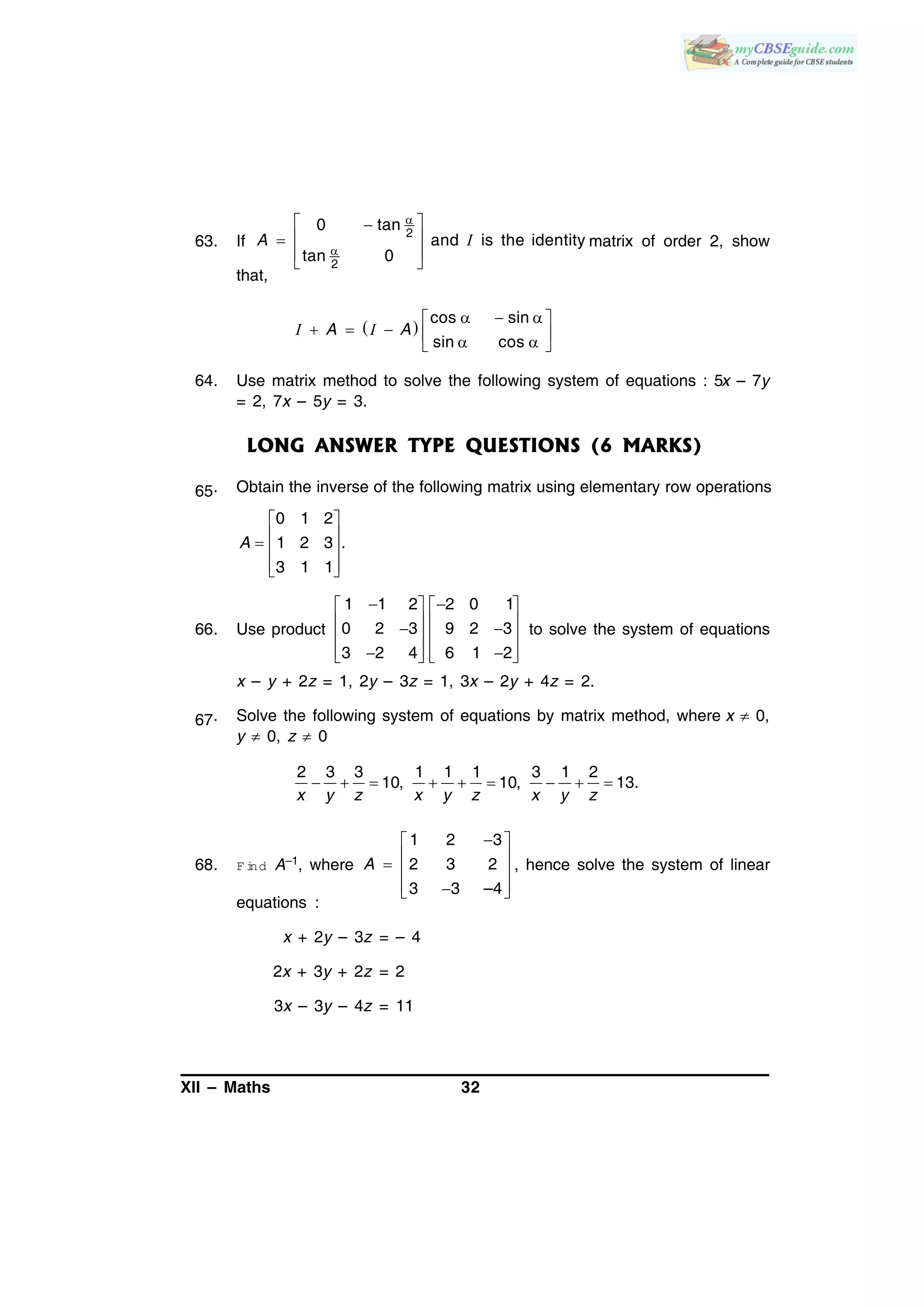 XII – Maths 32
63. If
2
2
0 tan
and is the identity
tan 0


 
 
 
 
A I matrix of order 2, show
that,
 
cos sin
sin cos
   
      
A AI I
64. Use matrix method to solve the following system of equations : 5x – 7y
= 2, 7x – 5y = 3.
LONG ANSWER TYPE QUESTIONS (6 MARKS)
65. Obtain the inverse of the following matrix using elementary row operations
0 1 2
1 2 3 .
3 1 1
A
 
   
  
66. Use product
1 1 2 2 0 1
0 2 3 9 2 3
3 2 4 6 1 2
    
       
       
to solve the system of equations
x – y + 2z = 1, 2y – 3z = 1, 3x – 2y + 4z = 2.
67. Solve the following system of equations by matrix method, where x  0,
y  0, z  0
2 3 3 1 1 1 3 1 2
10, 10, 13.
x y z x y z x y z
        
68. F ind A–1, where
1 2 3
2 3 2
3 3 –4
A
 
   
  
, hence solve the system of linear
equations :
x + 2y – 3z = – 4
2x + 3y + 2z = 2
3x – 3y – 4z = 11
 