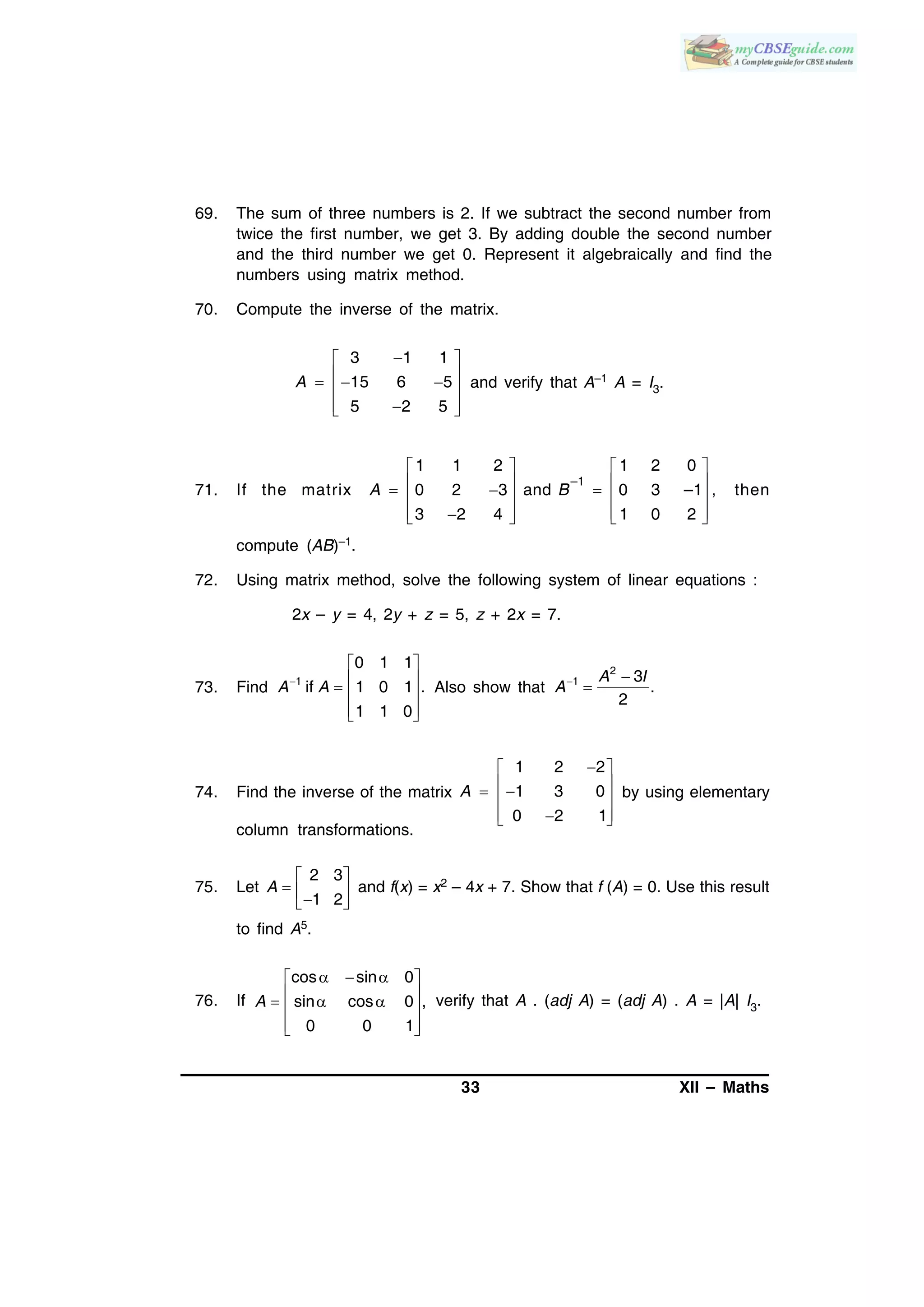 33 XII – Maths
69. The sum of three numbers is 2. If we subtract the second number from
twice the first number, we get 3. By adding double the second number
and the third number we get 0. Represent it algebraically and find the
numbers using matrix method.
70. Compute the inverse of the matrix.
3 1 1
15 6 5
5 2 5
A
 
    
  
and verify that A–1 A = I3.
71. If the matrix
–1
1 1 2 1 2 0
0 2 3 and 0 3 –1 ,
3 2 4 1 0 2
A B
   
        
      
then
compute (AB)–1.
72. Using matrix method, solve the following system of linear equations :
2x – y = 4, 2y + z = 5, z + 2x = 7.
73. Find 1
0 1 1
if 1 0 1 .
1 1 0
A A
 
   
  
Also show that
2
1 3
.
2
A I
A 

74. Find the inverse of the matrix
1 2 2
1 3 0
0 2 1
A
 
   
  
by using elementary
column transformations.
75. Let
2 3
1 2
A
 
   
and f(x) = x2 – 4x + 7. Show that f (A) = 0. Use this result
to find A5.
76. If
cos sin 0
sin cos 0 ,
0 0 1
A
   
    
  
verify that A . (adj A) = (adj A) . A = |A| I3.
 