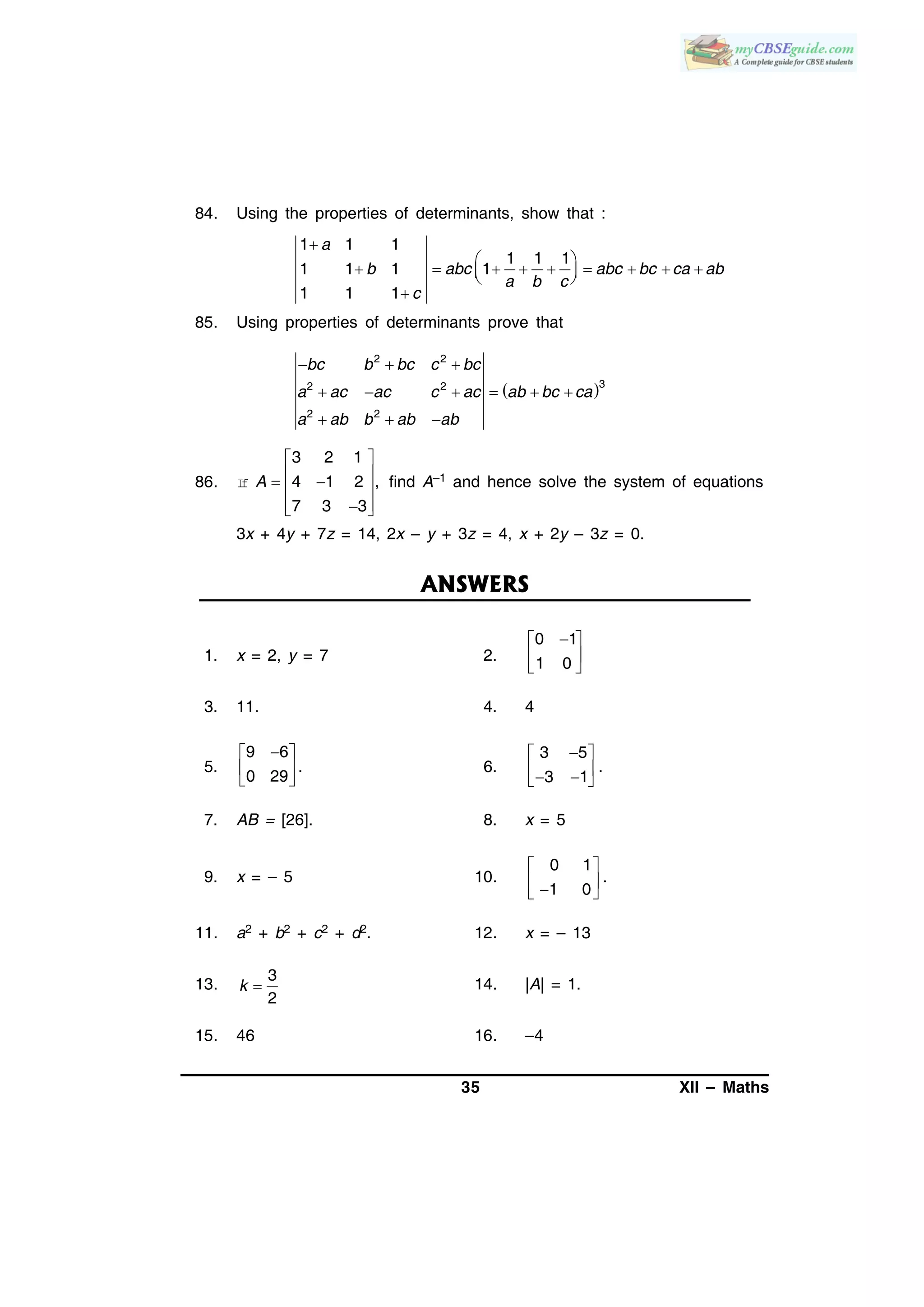 35 XII – Maths
84. Using the properties of determinants, show that :
1 1 1
1 1 1
1 1 1 1
1 1 1

 
          

a
b abc abc bc ca ab
a b c
c
85. Using properties of determinants prove that
 
2 2
32 2
2 2
bc b bc c bc
a ac ac c ac ab bc ca
a ab b ab ab
  
     
  
86. If
3 2 1
4 1 2 ,
7 3 3
 
   
  
A find A–1 and hence solve the system of equations
3x + 4y + 7z = 14, 2x – y + 3z = 4, x + 2y – 3z = 0.
ANSWERS
1. x = 2, y = 7 2.
0 1
1 0
 
 
 
3. 11. 4. 4
5.
9 6
0 29
 
 
 
. 6.
3 5
3 1
 
   
.
7. AB = [26]. 8. x = 5
9. x = – 5 10.
0 1
.
1 0
 
  
11. a2 + b2 + c2 + d2. 12. x = – 13
13.
3
2
k  14. |A| = 1.
15. 46 16. –4
 