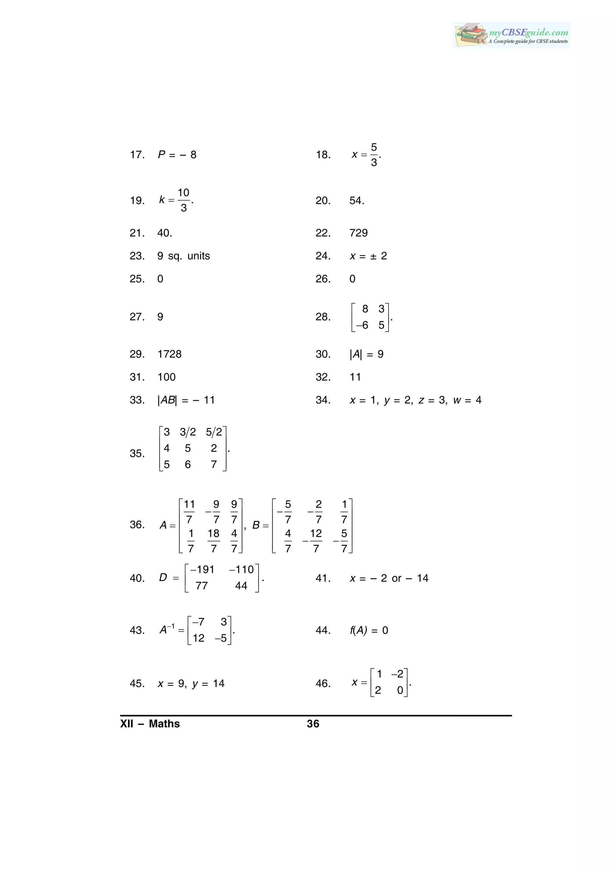 XII – Maths 36
17. P = – 8 18.
5
.
3
x 
19.
10
.
3
k  20. 54.
21. 40. 22. 729
23. 9 sq. units 24. x = ± 2
25. 0 26. 0
27. 9 28.
8 3
.
6 5
 
  
29. 1728 30. |A| = 9
31. 100 32. 11
33. |AB| = – 11 34. x = 1, y = 2, z = 3, w = 4
35.
 
 
 
  
3 3 2 5 2
4 5 2 .
5 6 7
36.
11 9 9 5 2 1
7 7 7 7 7 7
,
1 18 4 4 12 5
7 7 7 7 7 7
A B
   
     
    
    
      
40.
191 110
.
77 44
D
  
  
 
41. x = – 2 or – 14
43. 1 7 3
.
12 5
A  
   
44. f(A) = 0
45. x = 9, y = 14 46.
1 2
.
2 0
x
 
  
 
 