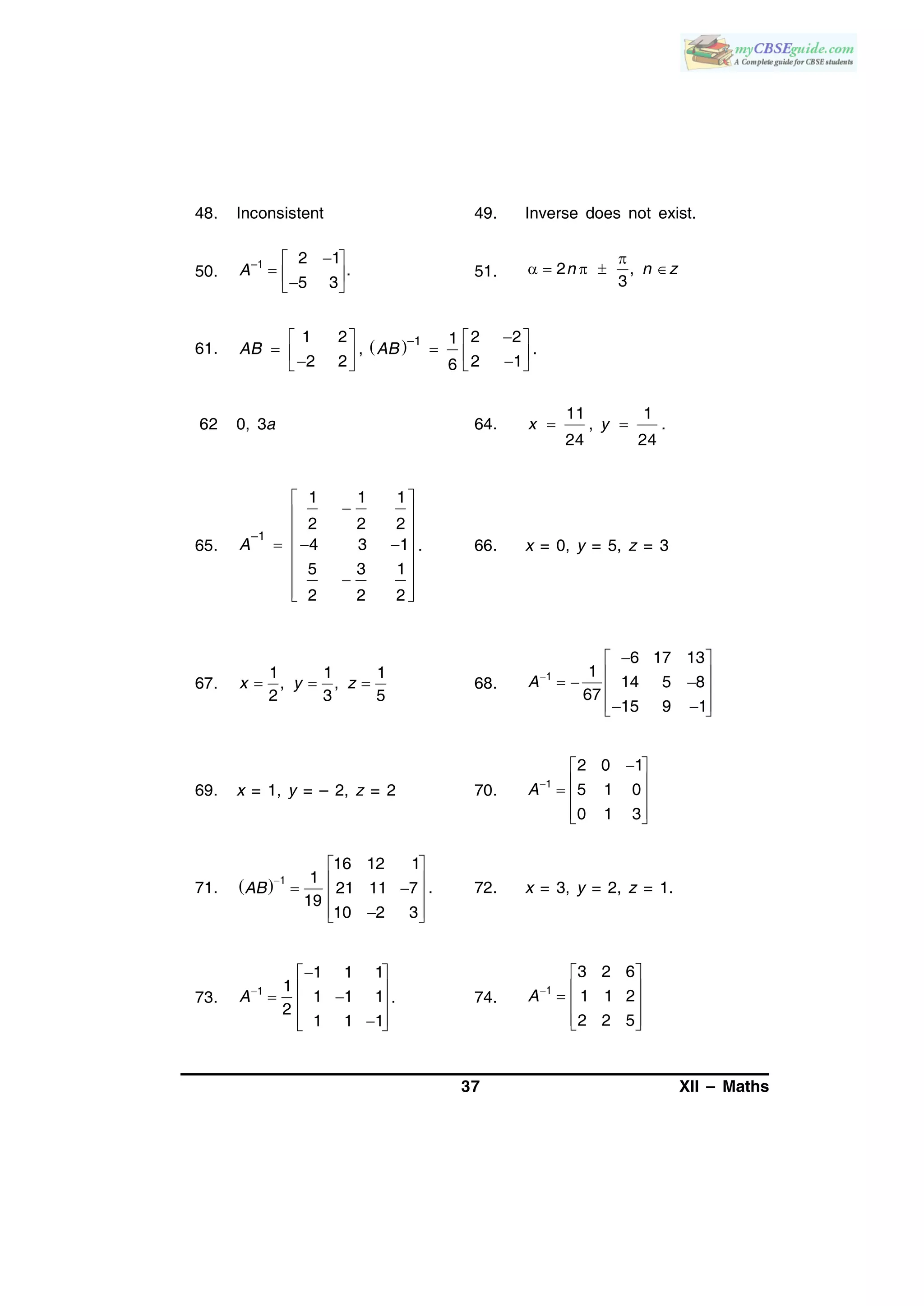 37 XII – Maths
48. Inconsistent 49. Inverse does not exist.
50.
–1 2 1
.
5 3
A
 
   
51. 2 ,
3
n n z

    
61.  
   
        
–11 2 2 21
, .
2 2 2 16
AB AB
62 0, 3a 64.
11 1
, .
24 24
x y 
65.
–1
1 1 1
2 2 2
4 3 1
5 3 1
2 2 2
A
 
 
 
   
 
 
  
. 66. x = 0, y = 5, z = 3
67.
1 1 1
, ,
2 3 5
x y z   68.
1
6 17 13
1
14 5 8
67
15 9 1
A
 
    
   
69. x = 1, y = – 2, z = 2 70. 1
2 0 1
5 1 0
0 1 3
A
 
   
  
71.   1
16 12 1
1
21 11 7
19
10 2 3
AB

 
   
  
. 72. x = 3, y = 2, z = 1.
73. 1
1 1 1
1
1 1 1
2
1 1 1
A
 
   
  
. 74.
1
3 2 6
1 1 2
2 2 5
A
 
   
  
 