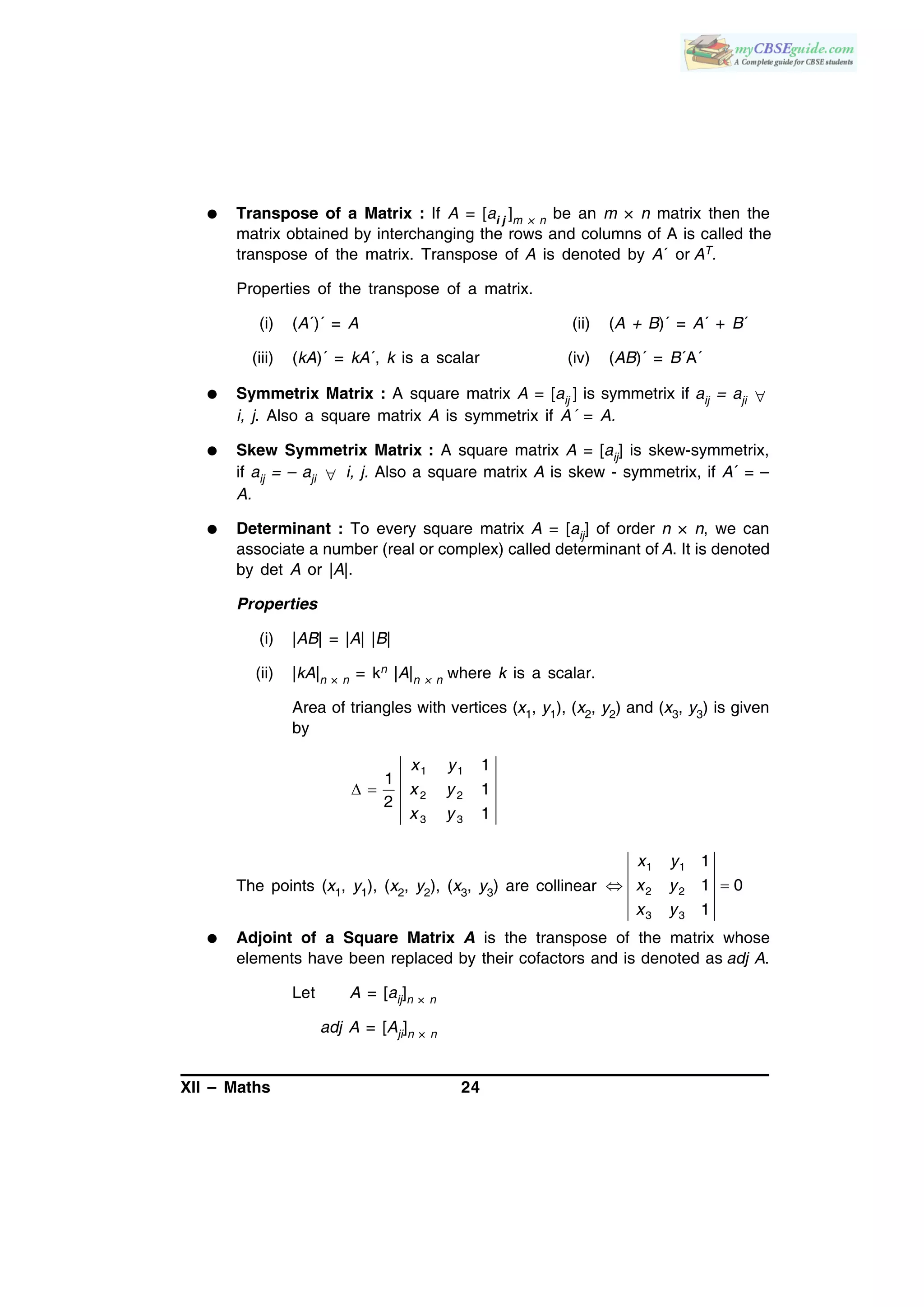 XII – Maths 24
 Transpose of a Matrix : If A = [ai j ]m × n be an m × n matrix then the
matrix obtained by interchanging the rows and columns of A is called the
transpose of the matrix. Transpose of A is denoted by A´ or AT.
Properties of the transpose of a matrix.
(i) (A´)´ = A (ii) (A + B)´ = A´ + B´
(iii) (kA)´ = kA´, k is a scalar (iv) (AB)´ = B´A´
 Symmetrix Matrix : A square matrix A = [aij ] is symmetrix if aij = aji 
i, j. Also a square matrix A is symmetrix if A´ = A.
 Skew Symmetrix Matrix : A square matrix A = [aij] is skew-symmetrix,
if aij = – aji  i, j. Also a square matrix A is skew - symmetrix, if A´ = –
A.
 Determinant : To every square matrix A = [aij] of order n × n, we can
associate a number (real or complex) called determinant of A. It is denoted
by det A or |A|.
Properties
(i) |AB| = |A| |B|
(ii) |kA|n × n = kn |A|n × n where k is a scalar.
Area of triangles with vertices (x1, y1), (x2, y2) and (x3, y3) is given
by
 
1 1
2 2
3 3
1
1
1
2
1
x y
x y
x y
The points (x1, y1), (x2, y2), (x3, y3) are collinear
1 1
2 2
3 3
1
1 0
1
x y
x y
x y
 
 Adjoint of a Square Matrix A is the transpose of the matrix whose
elements have been replaced by their cofactors and is denoted as adj A.
Let A = [aij]n × n
adj A = [Aji]n × n
 