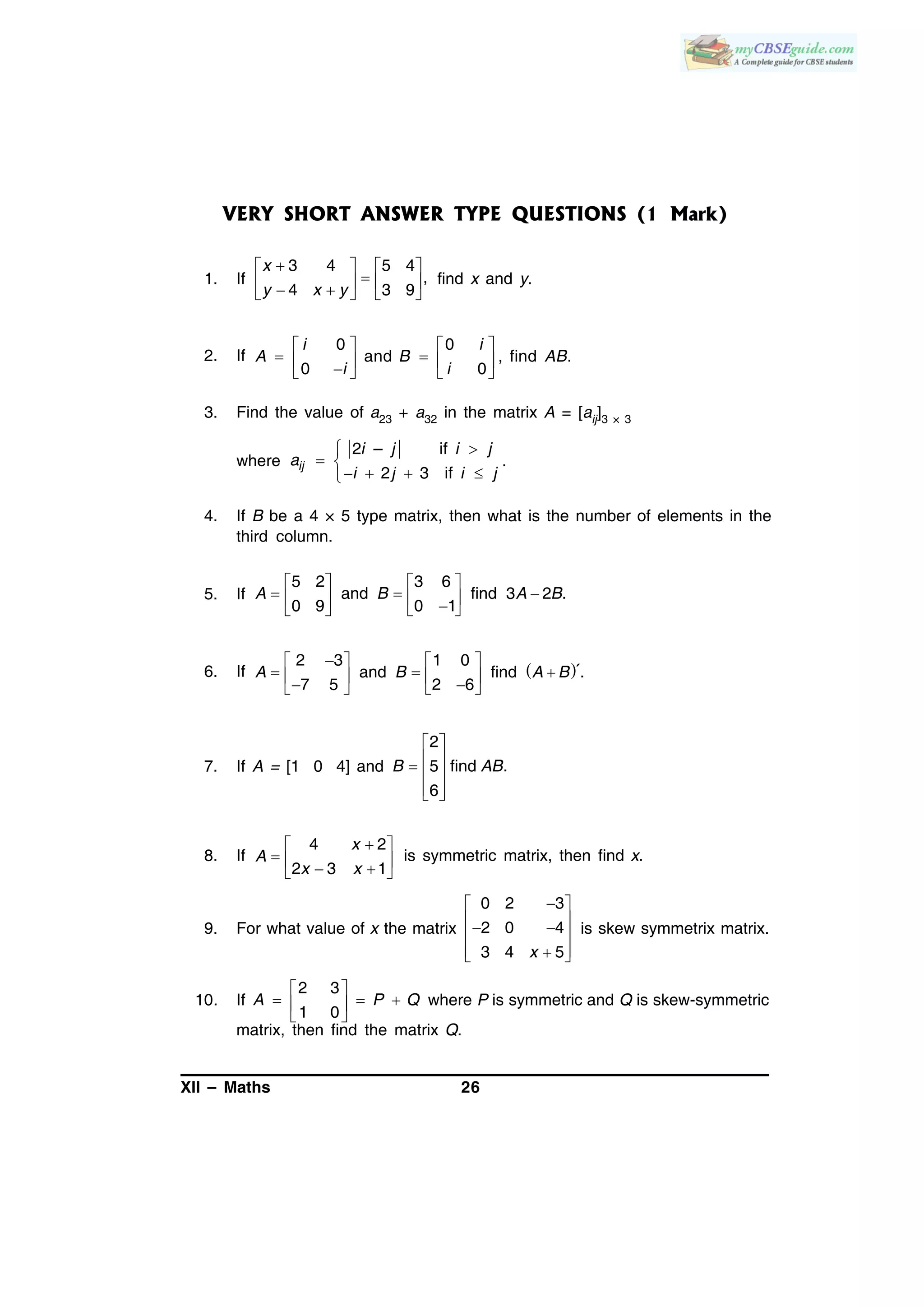 XII – Maths 26
VERY SHORT ANSWER TYPE QUESTIONS (1 Mark)
1. If
3 4 5 4
,
4 3 9
x
y x y
   
       
find x and y.
2. If
0 0
and , find .
0 0
i i
A B AB
i i
   
       
3. Find the value of a23 + a32 in the matrix A = [aij]3 × 3
where
2 – if
2 3 if
ij
i j i j
a
i j i j

 
   
.
4. If B be a 4 × 5 type matrix, then what is the number of elements in the
third column.
5. If
5 2 3 6
and find 3 2 .
0 9 0 1
A B A B
   
        
6. If  
   
         
2 3 1 0
and find .
7 5 2 6
´A B A B
7. If A = [1 0 4] and
2
5 find .
6
B AB
 
   
  
8. If
4 2
2 3 1
x
A
x x
 
    
is symmetric matrix, then find x.
9. For what value of x the matrix
0 2 3
2 0 4
3 4 5x
 
   
  
is skew symmetrix matrix.
10. If
2 3
1 0
A P Q
 
   
 
where P is symmetric and Q is skew-symmetric
matrix, then find the matrix Q.
 