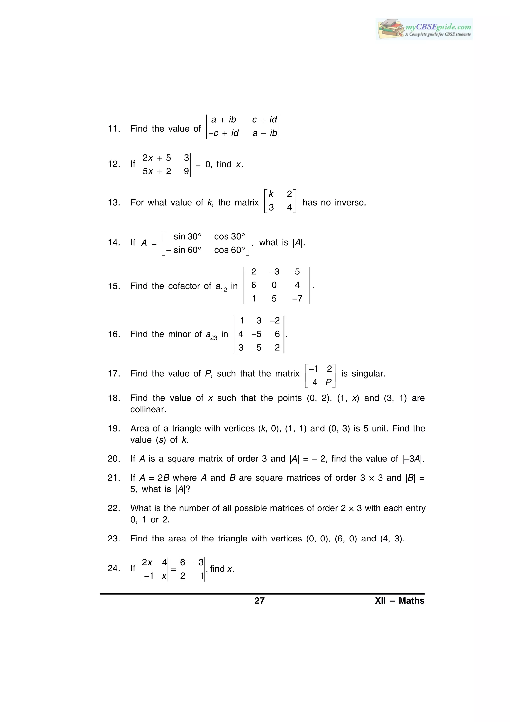 27 XII – Maths
11. Find the value of
a ib c id
c id a ib
 
  
12. If
2 5 3
0, find .
5 2 9
x
x
x



13. For what value of k, the matrix
2
3 4
k 
 
 
has no inverse.
14. If
sin 30 cos 30
,
sin 60 cos 60
A
  
     
what is |A|.
15. Find the cofactor of a12 in
2 3 5
6 0 4 .
1 5 7


16. Find the minor of a23 in
1 3 2
4 5 6 .
3 5 2


17. Find the value of P, such that the matrix
1 2
4 P
 
 
 
is singular.
18. Find the value of x such that the points (0, 2), (1, x) and (3, 1) are
collinear.
19. Area of a triangle with vertices (k, 0), (1, 1) and (0, 3) is 5 unit. Find the
value (s) of k.
20. If A is a square matrix of order 3 and |A| = – 2, find the value of |–3A|.
21. If A = 2B where A and B are square matrices of order 3 × 3 and |B| =
5, what is |A|?
22. What is the number of all possible matrices of order 2 × 3 with each entry
0, 1 or 2.
23. Find the area of the triangle with vertices (0, 0), (6, 0) and (4, 3).
24. If
2 4 6 3
, find .
1 2 1
x
x
x



 