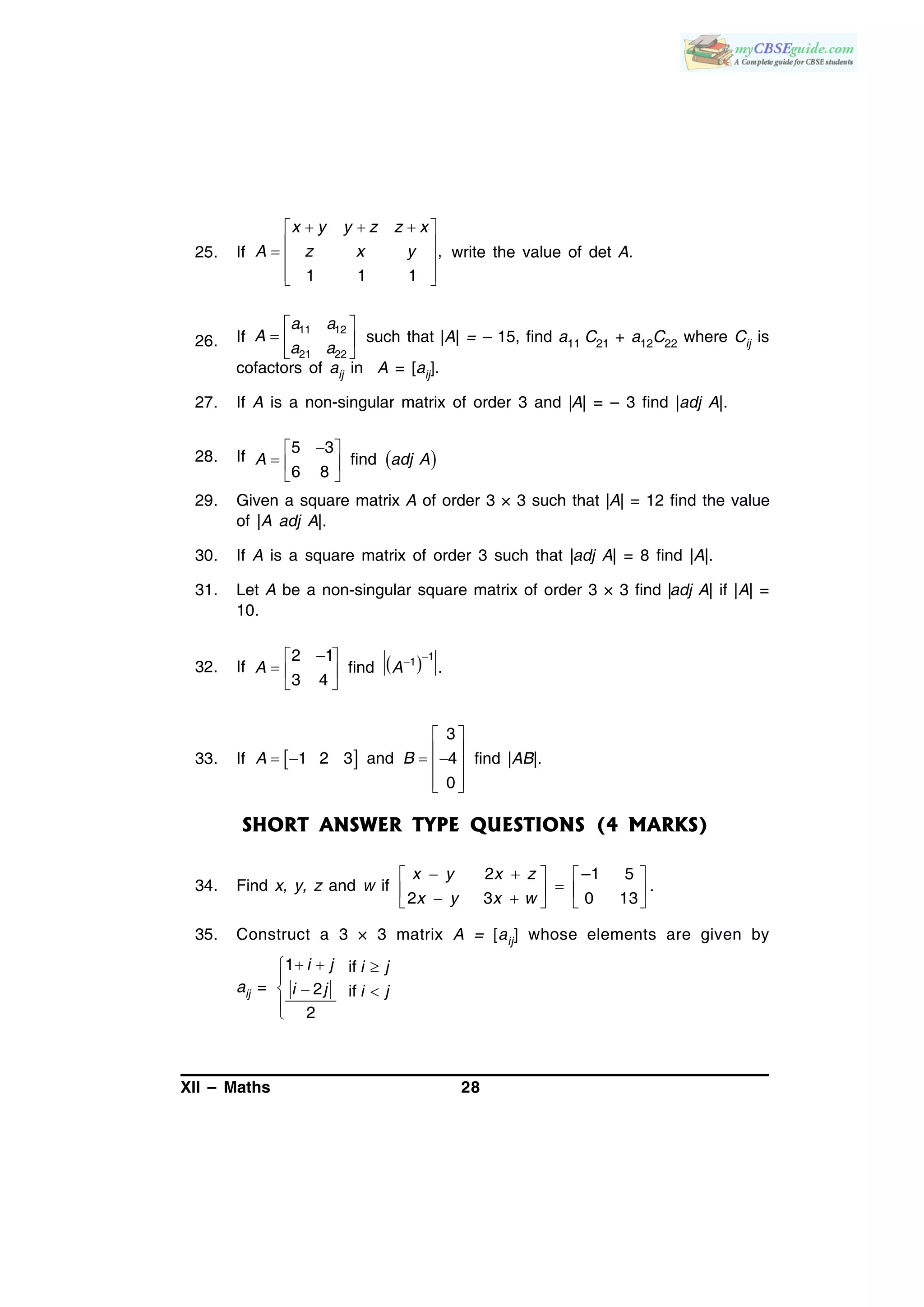 XII – Maths 28
25. If ,
1 1 1
   
   
  
x y y z z x
A z x y write the value of det A.
26. If
11 12
21 22
a a
A
a a
 
  
 
such that |A| = – 15, find a11 C21 + a12C22 where Cij is
cofactors of aij in A = [aij].
27. If A is a non-singular matrix of order 3 and |A| = – 3 find |adj A|.
28. If  
 
  
 
5 3
find
6 8
A adj A
29. Given a square matrix A of order 3 × 3 such that |A| = 12 find the value
of |A adj A|.
30. If A is a square matrix of order 3 such that |adj A| = 8 find |A|.
31. Let A be a non-singular square matrix of order 3 × 3 find |adj A| if |A| =
10.
32. If   112 1
find .
3 4
A A
 
  
 
33. If  
3
1 2 3 and 4
0
A B
 
     
  
find |AB|.
SHORT ANSWER TYPE QUESTIONS (4 MARKS)
34. Find x, y, z and w if
2 –1 5
.
2 3 0 13
x y x z
x y x w
    
       
35. Construct a 3 × 3 matrix A = [aij] whose elements are given by
aij =
1 if
2 if
2
i j i j
i j i j
  

 

 
