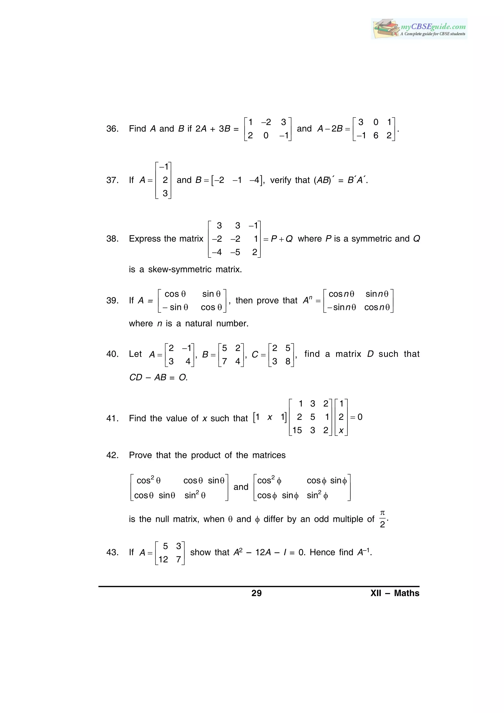 29 XII – Maths
36. Find A and B if 2A + 3B =
1 2 3 3 0 1
and 2
2 0 1 1 6 2
A B
   
        
.
37. If  
1
2 and 2 1 4 ,
3
A B
 
      
  
verify that (AB)´ = B´A´.
38. Express the matrix
3 3 1
2 2 1
4 5 2
P Q
 
     
   
where P is a symmetric and Q
is a skew-symmetric matrix.
39. If A =
cos sin
,
sin cos
  
    
then prove that
cos sin
sin cos
n n n
A
n n
  
     
where n is a natural number.
40. Let
2 1 5 2 2 5
, , ,
3 4 7 4 3 8
A B C
     
       
     
find a matrix D such that
CD – AB = O.
41. Find the value of x such that  
1 3 2 1
1 1 2 5 1 2 0
15 3 2
x
x
   
       
      
42. Prove that the product of the matrices
22
22
cos cos sincos cos sin
and
cos sin sincos sin sin
       
  
          
is the null matrix, when  and  differ by an odd multiple of .
2

43. If
5 3
12 7
A
 
  
 
show that A2 – 12A – I = 0. Hence find A–1.
 