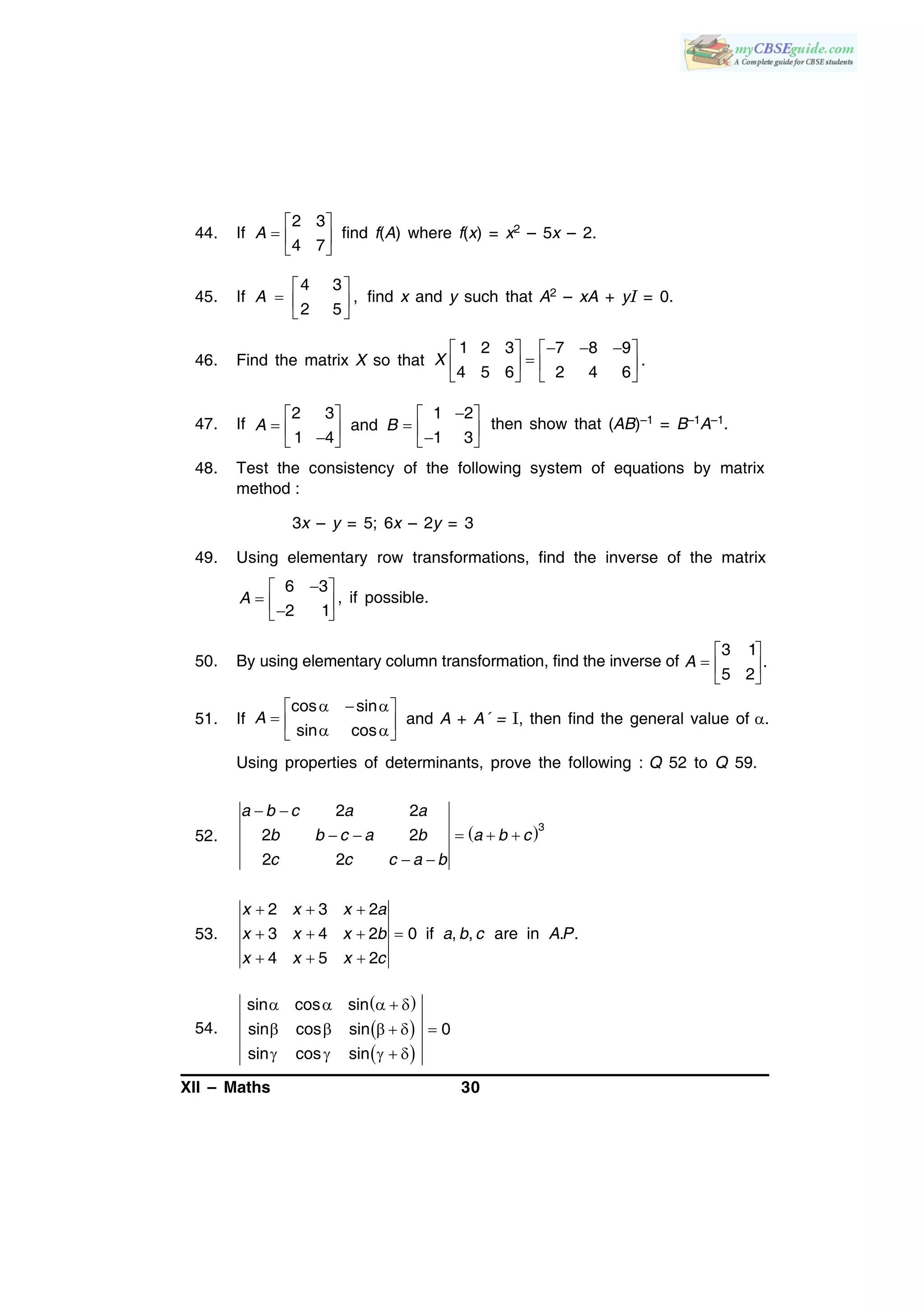 XII – Maths 30
44. If
2 3
4 7
A
 
  
 
find f(A) where f(x) = x2 – 5x – 2.
45. If
4 3
,
2 5
A
 
  
 
find x and y such that A2 – xA + yI = 0.
46. Find the matrix X so that
     
   
   
1 2 3 7 8 9
4 5 6 2 4 6
X .
47. If
2 3 1 2
and
1 4 1 3
A B
   
        
then show that (AB)–1 = B–1A–1.
48. Test the consistency of the following system of equations by matrix
method :
3x – y = 5; 6x – 2y = 3
49. Using elementary row transformations, find the inverse of the matrix
6 3
2 1
A
 
   
, if possible.
50. By using elementary column transformation, find the inverse of
3 1
.
5 2
A
 
  
 
51. If
cos sin
sin cos
A
   
    
and A + A´ = I, then find the general value of .
Using properties of determinants, prove the following : Q 52 to Q 59.
52.  3
2 2
2 2
2 2
a b c a a
b b c a b a b c
c c c a b
 
    
 
53.
2 3 2
3 4 2 0 if , , are in . .
4 5 2
x x x a
x x x b a b c A P
x x x c
  
   
  
54.
 
 
 
sin cos sin
sin cos sin 0
sin cos sin
    
     
    
 