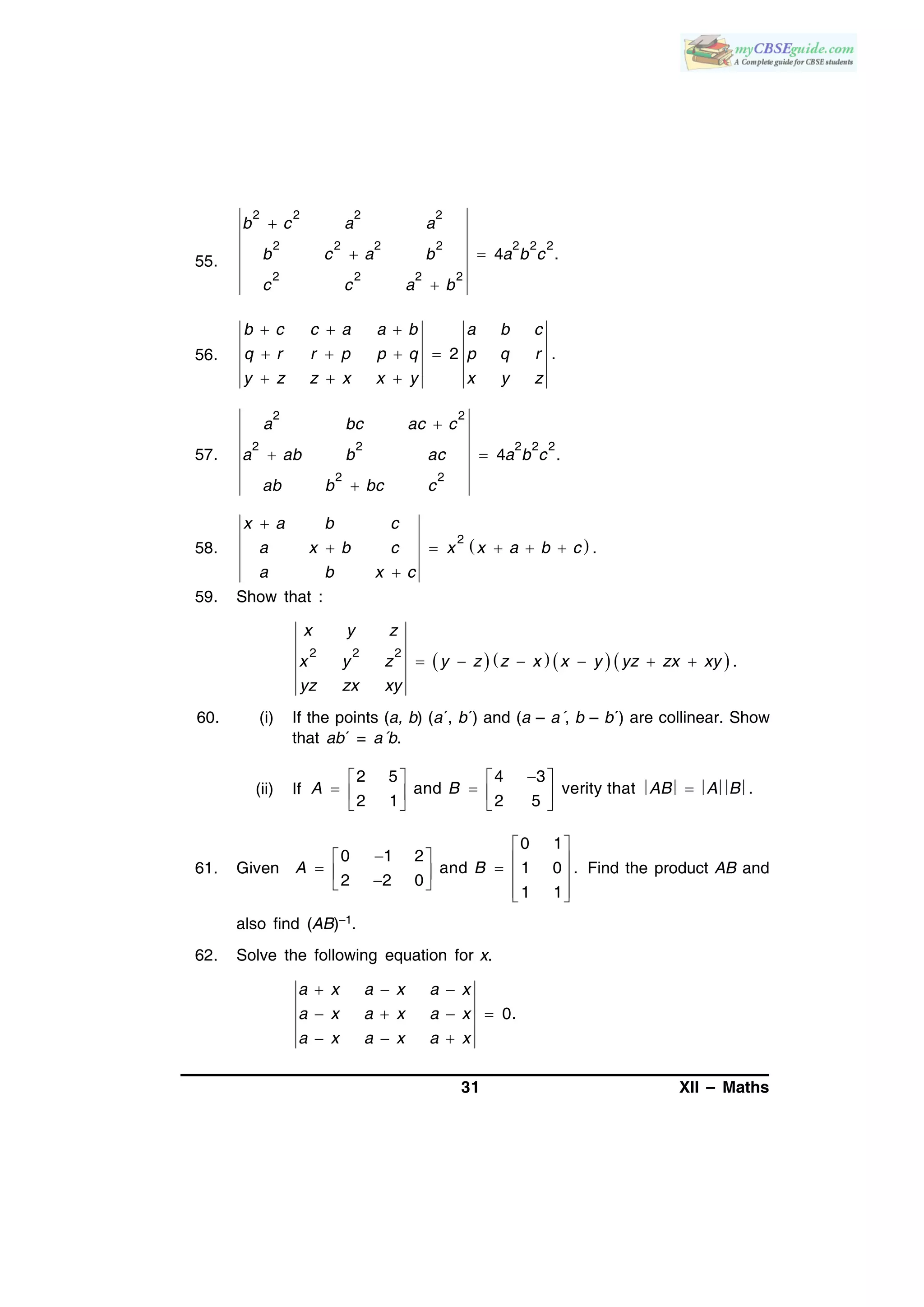 31 XII – Maths
55.
2 2 2 2
2 2 2 2 2 2 2
2 2 2 2
4 .

 

b c a a
b c a b a b c
c c a b
56. 2 .
b c c a a b a b c
q r r p p q p q r
y z z x x y x y z
  
   
  
57.
2 2
2 2 2 2 2
2 2
4 .
a bc ac c
a ab b ac a b c
ab b bc c

 

58.  2
.
x a b c
a x b c x x a b c
a b x c

    

59. Show that :
       2 2 2
.
x y z
x y z y z z x x y yz zx xy
yz zx xy
     
60. (i) If the points (a, b) (a´, b´) and (a – a´, b – b´) are collinear. Show
that ab´ = a´b.
(ii) If
2 5 4 3
and verity that .
2 1 2 5
A B AB A B
   
     
   
61. Given
0 1
0 1 2
and 1 0 .
2 2 0
1 1
A B
 
           
Find the product AB and
also find (AB)–1.
62. Solve the following equation for x.
0.
a x a x a x
a x a x a x
a x a x a x
  
   
  
 