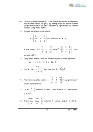 33 XII – Maths
69. The sum of three numbers is 2. If we subtract the second number from
twice the first number, we get 3. By adding double the second number
and the third number we get 0. Represent it algebraically and find the
numbers using matrix method.
70. Compute the inverse of the matrix.
3 1 1
15 6 5
5 2 5
A
 
    
  
and verify that A–1 A = I3.
71. If the matrix
–1
1 1 2 1 2 0
0 2 3 and 0 3 –1 ,
3 2 4 1 0 2
A B
   
        
      
then
compute (AB)–1.
72. Using matrix method, solve the following system of linear equations :
2x – y = 4, 2y + z = 5, z + 2x = 7.
73. Find 1
0 1 1
if 1 0 1 .
1 1 0
A A
 
   
  
Also show that
2
1 3
.
2
A I
A 

74. Find the inverse of the matrix
1 2 2
1 3 0
0 2 1
A
 
   
  
by using elementary
column transformations.
75. Let
2 3
1 2
A
 
   
and f(x) = x2 – 4x + 7. Show that f (A) = 0. Use this result
to find A5.
76. If
cos sin 0
sin cos 0 ,
0 0 1
A
   
    
  
verify that A . (adj A) = (adj A) . A = |A| I3.
 