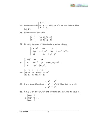 XII – Maths 34
77. For the matrix
2 1 1
1 2 1 ,
1 1 2
A
 
    
  
verify that A3 – 6A2 + 9A – 4I = 0, hence
find A–1.
78. Find the matrix X for which
3 2 1 1 2 1
. .
7 5 2 1 0 4
X
      
          
79. By using properties of determinants prove the following :
 
2 2
32 2 2 2
2 2
1 2 2
2 1 2 1 .
2 2 1
a b ab b
ab a b a a b
b a a b
  
    
  
80.
 
 
 
 
2
32
2
2 .
y z xy zx
xy x z yz xyz x y z
xz yz x y

   

81. 3
2 3 2 4 3 2 .
3 6 3 10 6 3
a a b a b c
a a b a b c a
a a b a b c
  
   
  
82. If x, y, z are different and
2 3
2 3
2 3
1
1 0.
1
x x x
y y y
z z z

 

Show that xyz = – 1.
83. If x, y, z are the 10th, 13th and 15th terms of a G.P. find the value of
log 10 1
log 13 1 .
log 15 1
x
y
z
 
 