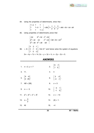 35 XII – Maths
84. Using the properties of determinants, show that :
1 1 1
1 1 1
1 1 1 1
1 1 1

 
          

a
b abc abc bc ca ab
a b c
c
85. Using properties of determinants prove that
 
2 2
32 2
2 2
bc b bc c bc
a ac ac c ac ab bc ca
a ab b ab ab
  
     
  
86. If
3 2 1
4 1 2 ,
7 3 3
 
   
  
A find A–1 and hence solve the system of equations
3x + 4y + 7z = 14, 2x – y + 3z = 4, x + 2y – 3z = 0.
ANSWERS
1. x = 2, y = 7 2.
0 1
1 0
 
 
 
3. 11. 4. 4
5.
9 6
0 29
 
 
 
. 6.
3 5
3 1
 
   
.
7. AB = [26]. 8. x = 5
9. x = – 5 10.
0 1
.
1 0
 
  
11. a2 + b2 + c2 + d2. 12. x = – 13
13.
3
2
k  14. |A| = 1.
15. 46 16. –4
 
