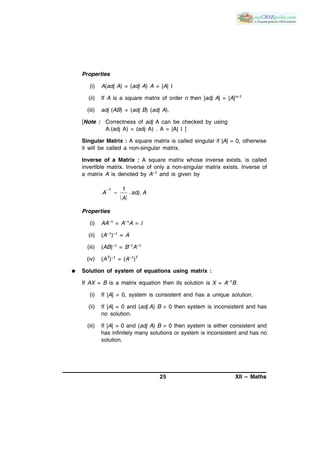 25 XII – Maths
Properties
(i) A(adj A) = (adj A) A = |A| I
(ii) If A is a square matrix of order n then |adj A| = |A|n–1
(iii) adj (AB) = (adj B) (adj A).
[Note : Correctness of adj A can be checked by using
A.(adj A) = (adj A) . A = |A| I ]
Singular Matrix : A square matrix is called singular if |A| = 0, otherwise
it will be called a non-singular matrix.
Inverse of a Matrix : A square matrix whose inverse exists, is called
invertible matrix. Inverse of only a non-singular matrix exists. Inverse of
a matrix A is denoted by A–1 and is given by


1 1
. .A adj A
A
Properties
(i) AA–1 = A–1A = I
(ii) (A–1)–1 = A
(iii) (AB)–1 = B–1A–1
(iv) (AT)–1 = (A–1)T
 Solution of system of equations using matrix :
If AX = B is a matrix equation then its solution is X = A–1B.
(i) If |A|  0, system is consistent and has a unique solution.
(ii) If |A| = 0 and (adj A) B  0 then system is inconsistent and has
no solution.
(iii) If |A| = 0 and (adj A) B = 0 then system is either consistent and
has infinitely many solutions or system is inconsistent and has no
solution.
 